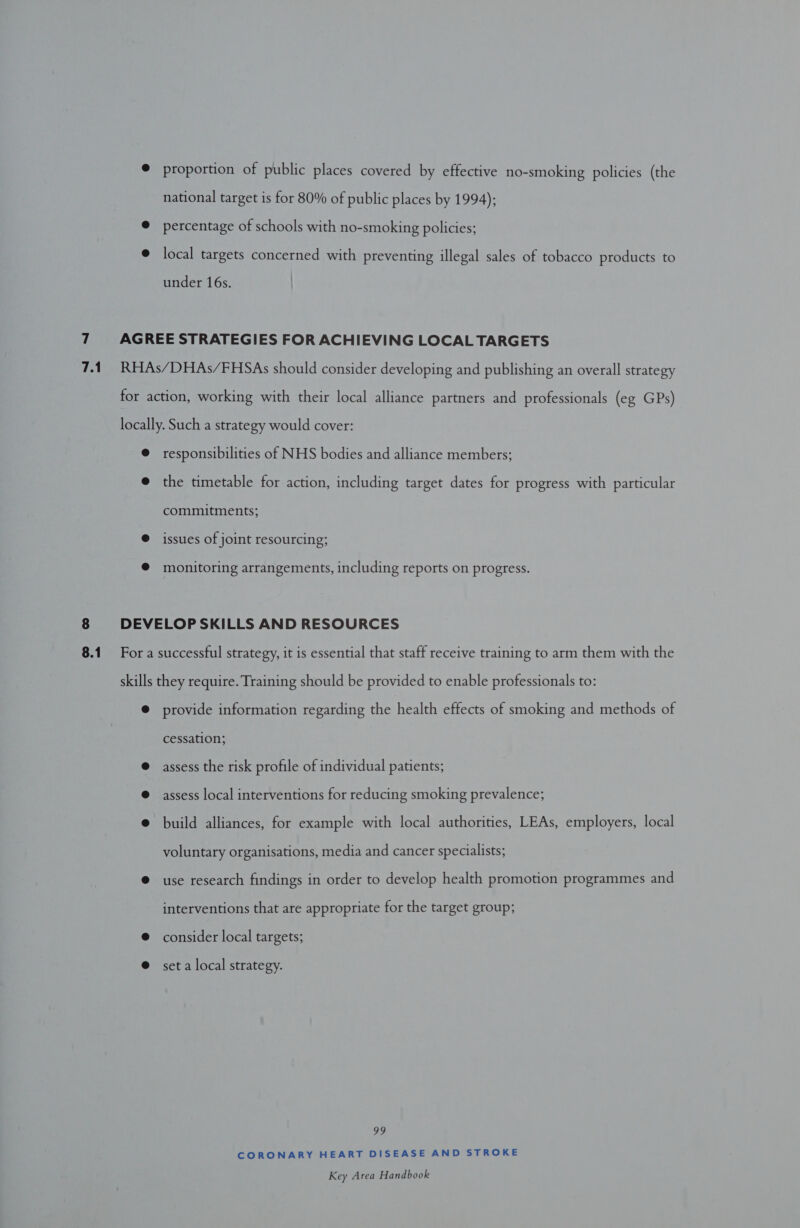 proportion of public places covered by effective no-smoking policies (the national target is for 80% of public places by 1994); percentage of schools with no-smoking policies; local targets concerned with preventing illegal sales of tobacco products to under 16s. responsibilities of NHS bodies and alliance members; the timetable for action, including target dates for progress with particular commitments; issues of joint resourcing; monitoring arrangements, including reports on progress. provide information regarding the health effects of smoking and methods of cessation; assess the risk profile of individual patients; assess local interventions for reducing smoking prevalence; build alliances, for example with local authorities, LEAs, employers, local voluntary organisations, media and cancer specialists; use research findings in order to develop health promotion programmes and interventions that are appropriate for the target group; consider local targets; set a local strategy. 29 CORONARY HEART DISEASE AND STROKE