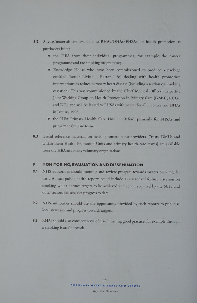 8.3 9.2 9.3 purchasers from: e the HEA from their individual programmes, for example the cancer programme and the smoking programme; @ Knowledge House who have been commissioned to produce a package entitled ‘Better Living - Better Life’, dealing with health promotion interventions to reduce coronary heart disease (including a section on smoking cessation). This was commissioned by the Chief Medical Officer’s Tripartite Joint Working Group on Health Promotion in Primary Care (GMSC, RCGP and DH), and will be issued to FHSAs with copies for all practices and DHAs in January 1993; @ the HEA Primary Health Care Unit in Oxford, primarily for FHSAs and primary health care teams. Useful reference materials on health promotion for providers (Trusts, DMUs and within them Health Promotion Units and primary health care teams) are available from the HEA and many voluntary organisations. MONITORING, EVALUATION AND DISSEMINATION NHS authorities should monitor and review progress towards targets on a regular basis. Annual public health reports could include as a standard feature a section on smoking which defines targets to be achieved and action required by the NHS and other sectors and assesses progress to date. NHS authorities should use the opportunity provided by such reports to publicise local strategies and progress towards targets. RHAs should also consider ways of disseminating good practice, for example through a ‘smoking issues’ network. 100 CORONARY HEART DISEASE AND STROKE