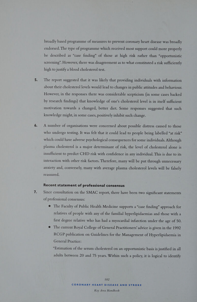 broadly based programme of measures to prevent coronary heart disease was broadly endorsed. The type of programme which received most support could more properly be described as “case finding” of those at high risk rather than “opportunistic screening”. However, there was disagreement as to what constituted a risk sufficiently high to justify a blood cholesterol test. The report suggested that it was likely that providing individuals with information about their cholesterol levels would lead to changes in public attitudes and behaviour. However, in the responses there was considerable scepticism (in some cases backed by research findings) that knowledge of one’s cholesterol level is in itself sufficient motivation towards a changed, better diet. Some responses suggested that such knowledge might, in some cases, positively inhibit such change. A number of organisations were concerned about possible distress caused to those who undergo testing. It was felt that it could lead to people being labelled “at risk” which could have adverse psychological consequences for some individuals. Although plasma cholesterol is a major determinant of risk, the level of cholesterol alone is insufficient to predict CHD risk with confidence in any individual. This is due to its interaction with other risk factors. Therefore, many will be put through unnecessary anxiety and, conversely, many with average plasma cholesterol levels will be falsely reassured. Recent statement of professional consensus Since consultation on the SMAC report, there have been two significant statements of professional consensus: @ The Faculty of Public Health Medicine supports a “case finding” approach for relatives of people with any of the familial hyperlipidaemias and those with a first degree relative who has had a myocardial infarction under the age of 50. @ The current Royal College of General Practitioners’ advice is given in the 1992 RCGP publication on Guidelines for the Management of Hyperlipidaemia in General Practice: “Estimation of the serum cholesterol on an opportunistic basis is justified in all adults between 20 and 75 years. Within such a policy, it is logical to identify 102 CORONARY HEART DISEASE AND STROKE