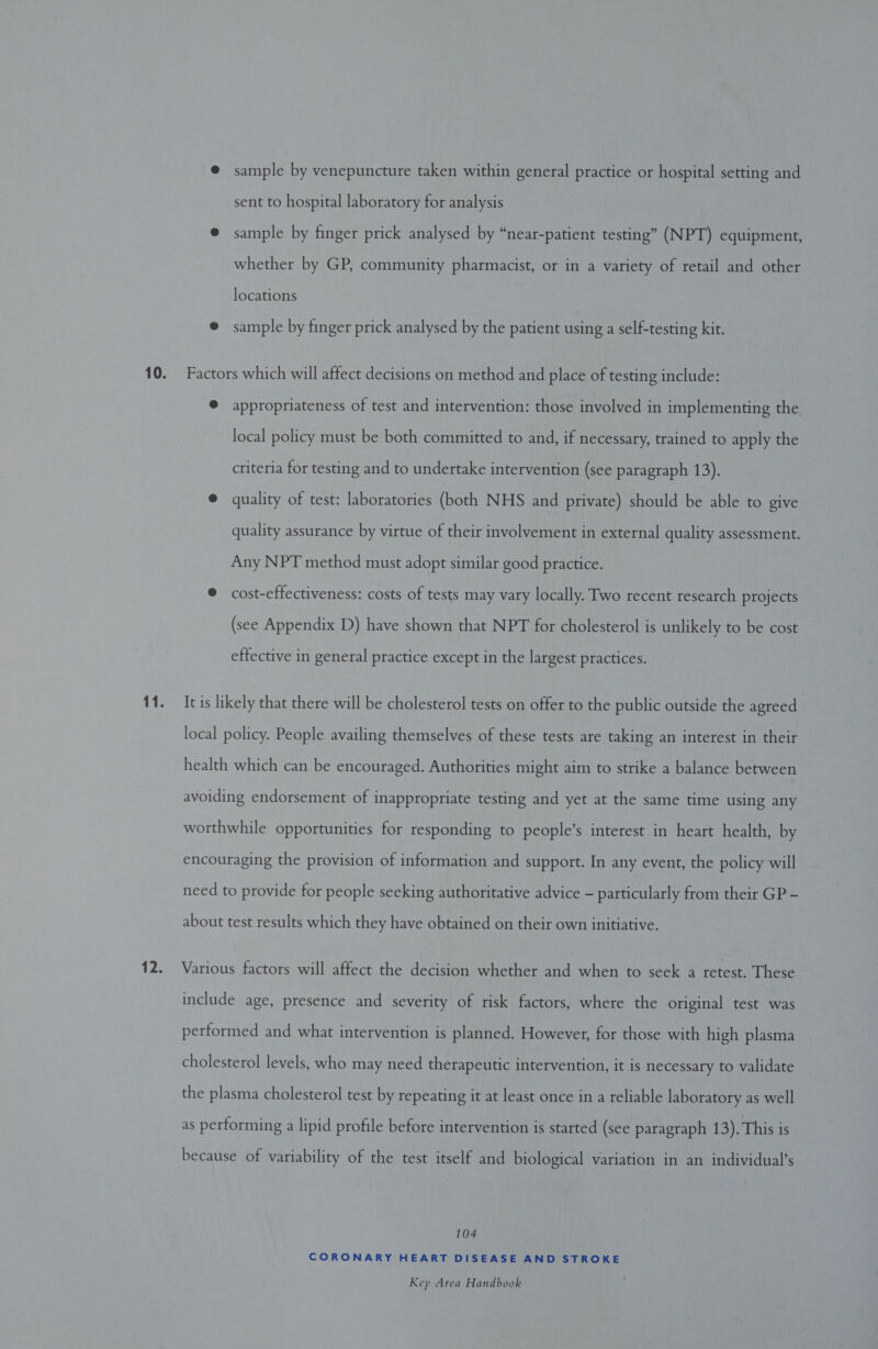 @ sample by venepuncture taken within general practice or hospital setting and sent to hospital laboratory for analysis @ sample by finger prick analysed by “near-patient testing” (NPT) equipment, whether by GP, community pharmacist, or in a variety of retail and other locations @ sample by finger prick analysed by the patient using a self-testing kit. 10. Factors which will affect decisions on method and place of testing include: @ appropriateness of test and intervention: those involved in implementing the local policy must be both committed to and, if necessary, trained to apply the criteria for testing and to undertake intervention (see paragraph 13). @ quality of test: laboratories (both NHS and private) should be able to give quality assurance by virtue of their involvement in external quality assessment. Any NPT method must adopt similar good practice. © cost-effectiveness: costs of tests may vary locally. Two recent research projects (see Appendix D) have shown that NPT for cholesterol is unlikely to be cost effective in general practice except in the largest practices. 11. It is likely that there will be cholesterol tests on offer to the public outside the agreed local policy. People availing themselves of these tests are taking an interest in their health which can be encouraged. Authorities might aim to strike a balance between avoiding endorsement of inappropriate testing and yet at the same time using any worthwhile opportunities for responding to people’s interest in heart health, by encouraging the provision of information and support. In any event, the policy will need to provide for people seeking authoritative advice - particularly from their GP - about test results which they have obtained on their own initiative. 12. Various factors will affect the decision whether and when to seek a retest. These include age, presence and severity of risk factors, where the original test was performed and what intervention is planned. However, for those with high plasma cholesterol levels, who may need therapeutic intervention, it is necessary to validate the plasma cholesterol test by repeating it at least once in a reliable laboratory as well as performing a lipid profile before intervention is started (see paragraph 13). This is because of variability of the test itself and biological variation in an individual’s 104 CORONARY HEART DISEASE AND STROKE