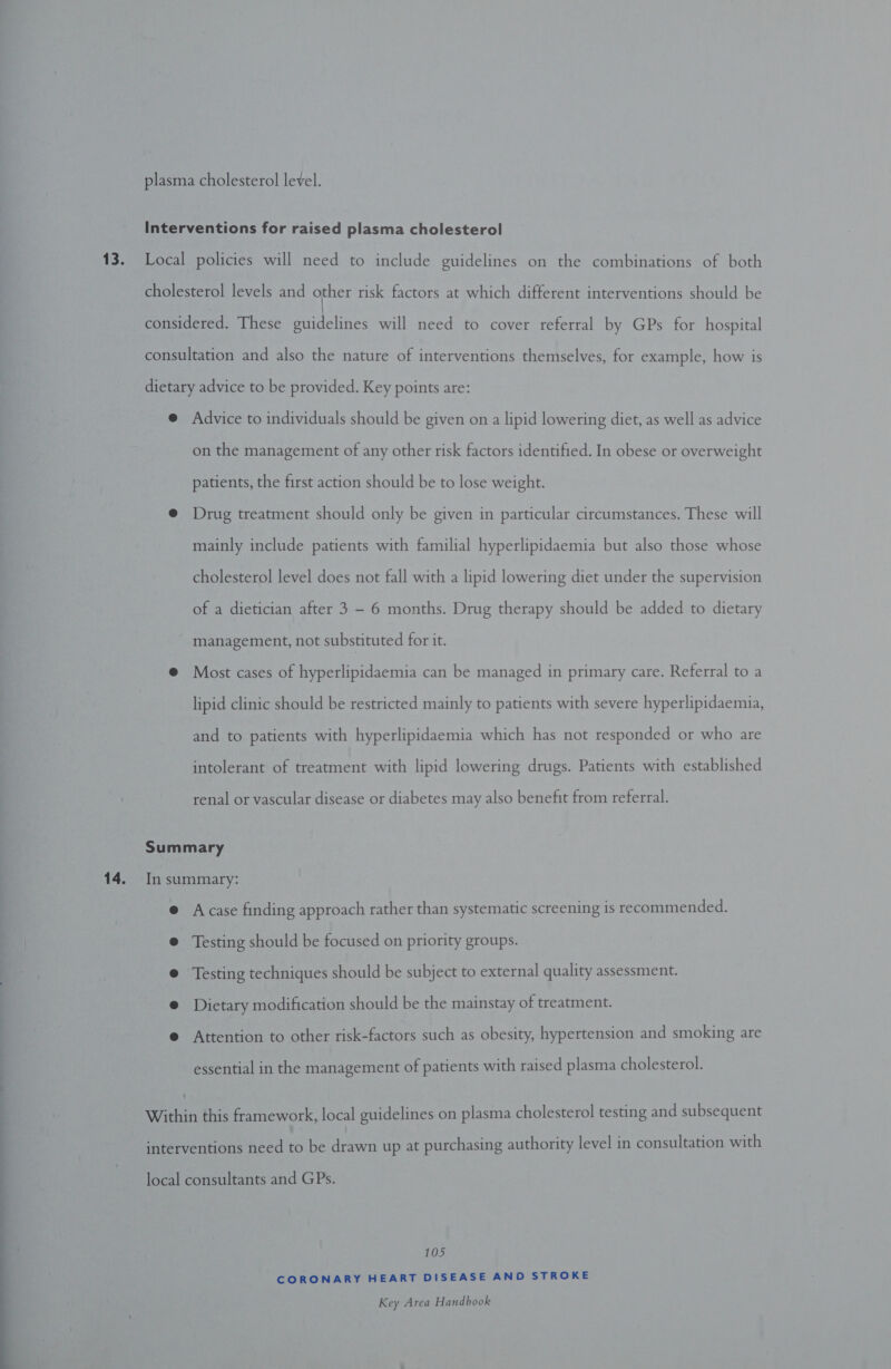  13. 14. Advice to individuals should be given on a lipid lowering diet, as well as advice on the management of any other risk factors identified. In obese or overweight patients, the first action should be to lose weight. Drug treatment should only be given in particular circumstances. These will mainly include patients with familial hyperlipidaemia but also those whose cholesterol level does not fall with a lipid lowering diet under the supervision of a dietician after 3 - 6 months. Drug therapy should be added to dietary management, not substituted for it. Most cases of hyperlipidaemia can be managed in primary care. Referral to a lipid clinic should be restricted mainly to patients with severe hyperlipidaemia, and to patients with hyperlipidaemia which has not responded or who are intolerant of treatment with lipid lowering drugs. Patients with established renal or vascular disease or diabetes may also benefit from referral. A case finding approach rather than systematic screening is recommended. Testing should be focused on priority groups. Testing techniques should be subject to external quality assessment. Dietary modification should be the mainstay of treatment. Attention to other risk-factors such as obesity, hypertension and smoking are essential in the management of patients with raised plasma cholesterol. 105 CORONARY HEART DISEASE AND STROKE