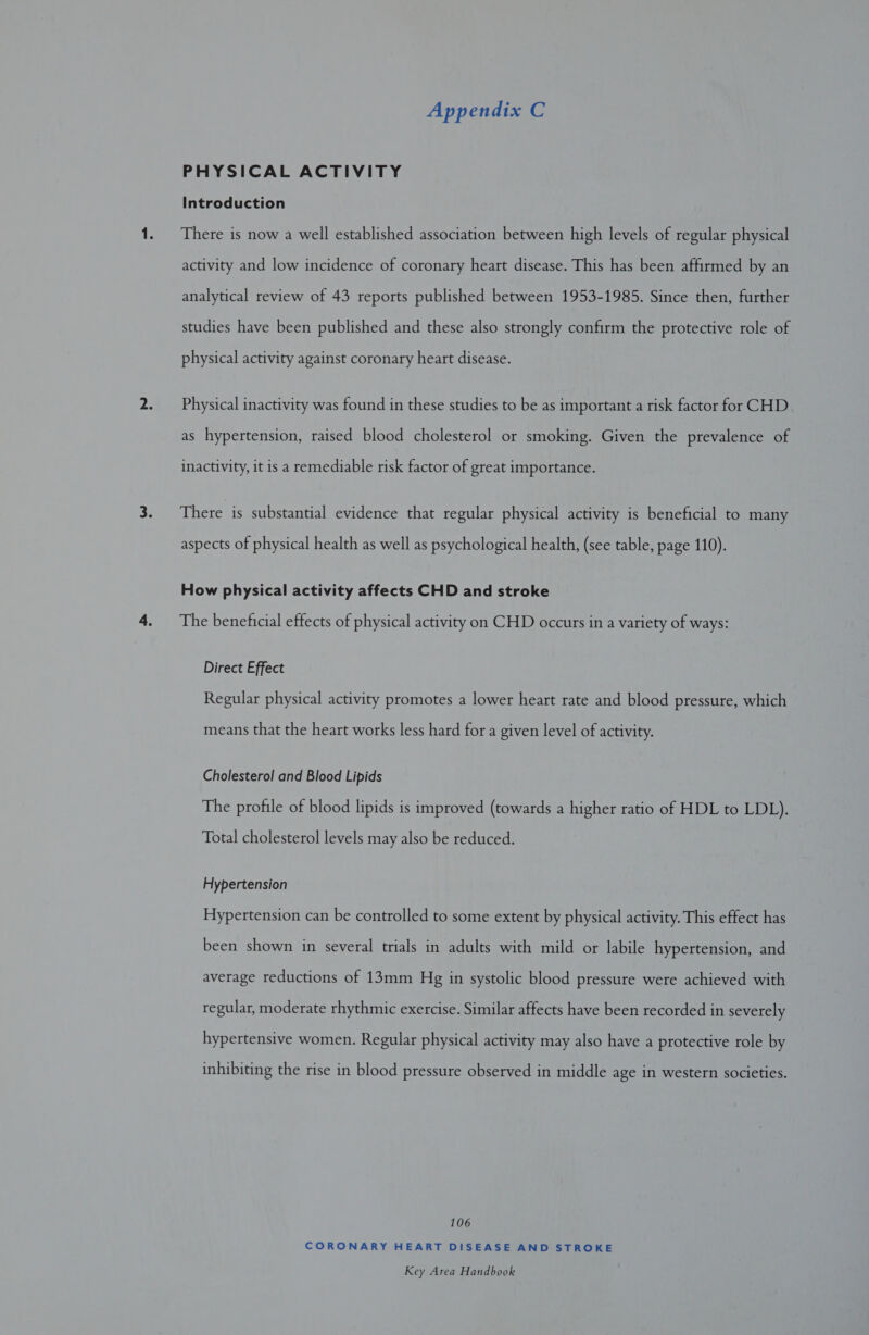 PHYSICAL ACTIVITY Introduction There is now a well established association between high levels of regular physical activity and low incidence of coronary heart disease. This has been affirmed by an analytical review of 43 reports published between 1953-1985. Since then, further studies have been published and these also strongly confirm the protective role of physical activity against coronary heart disease. Physical inactivity was found in these studies to be as important a risk factor for CHD as hypertension, raised blood cholesterol or smoking. Given the prevalence of inactivity, it is a remediable risk factor of great importance. There is substantial evidence that regular physical activity is beneficial to many aspects of physical health as well as psychological health, (see table, page 110). How physical activity affects CHD and stroke The beneficial effects of physical activity on CHD occurs in a variety of ways: Direct Effect Regular physical activity promotes a lower heart rate and blood pressure, which means that the heart works less hard for a given level of activity. Cholesterol and Blood Lipids The profile of blood lipids is improved (towards a higher ratio of HDL to LDL). Total cholesterol levels may also be reduced. Hypertension Hypertension can be controlled to some extent by physical activity. This effect has been shown in several trials in adults with mild or labile hypertension, and average reductions of 13mm Hg in systolic blood pressure were achieved with regular, moderate rhythmic exercise. Similar affects have been recorded in severely hypertensive women. Regular physical activity may also have a protective role by inhibiting the rise in blood pressure observed in middle age in western societies. 106 CORONARY HEART DISEASE AND STROKE