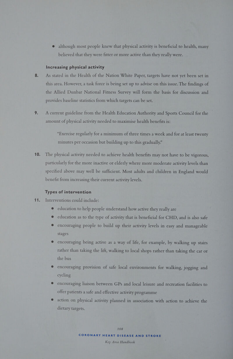 10. 11. @ although most people knew that physical activity is beneficial to health, many believed that they were fitter or more active than they really were. Increasing physical activity As stated in the Health of the Nation White Paper, targets have not yet been set in this area. However, a task force is being set up to advise on this issue. The findings of the Allied Dunbar National Fitness Survey will form the basis for discussion and provides baseline statistics from which targets can be set. A current guideline from the Health Education Authority and Sports Council for the amount of physical activity needed to maximise health benefits is: “Exercise regularly for a minimum of three times a week and for at least twenty minutes per occasion but building up to this gradually” The physical activity needed to achieve health benefits may not have to be vigorous, particularly for the more inactive or elderly where more moderate activity levels than specified above may well be sufficient. Most adults and children in England would benefit from increasing their current activity levels. Types of intervention Interventions could include: @ education to help people understand how active they really are @ education as to the type of activity that is beneficial for CHD, and is also safe @ encouraging people to build up their activity levels in easy and manageable stages @ encouraging being active as a way of life, for example, by walking up stairs rather than taking the lift, walking to local shops rather than taking the car or the bus © encouraging provision of safe local environments for walking, jogging and cycling ® encouraging liaison between GPs and local leisure and recreation facilities to offer patients a safe and effective activity programme ® action on physical activity planned in association with action to achieve the dietary targets. 108 CORONARY HEART DISEASE AND STROKE