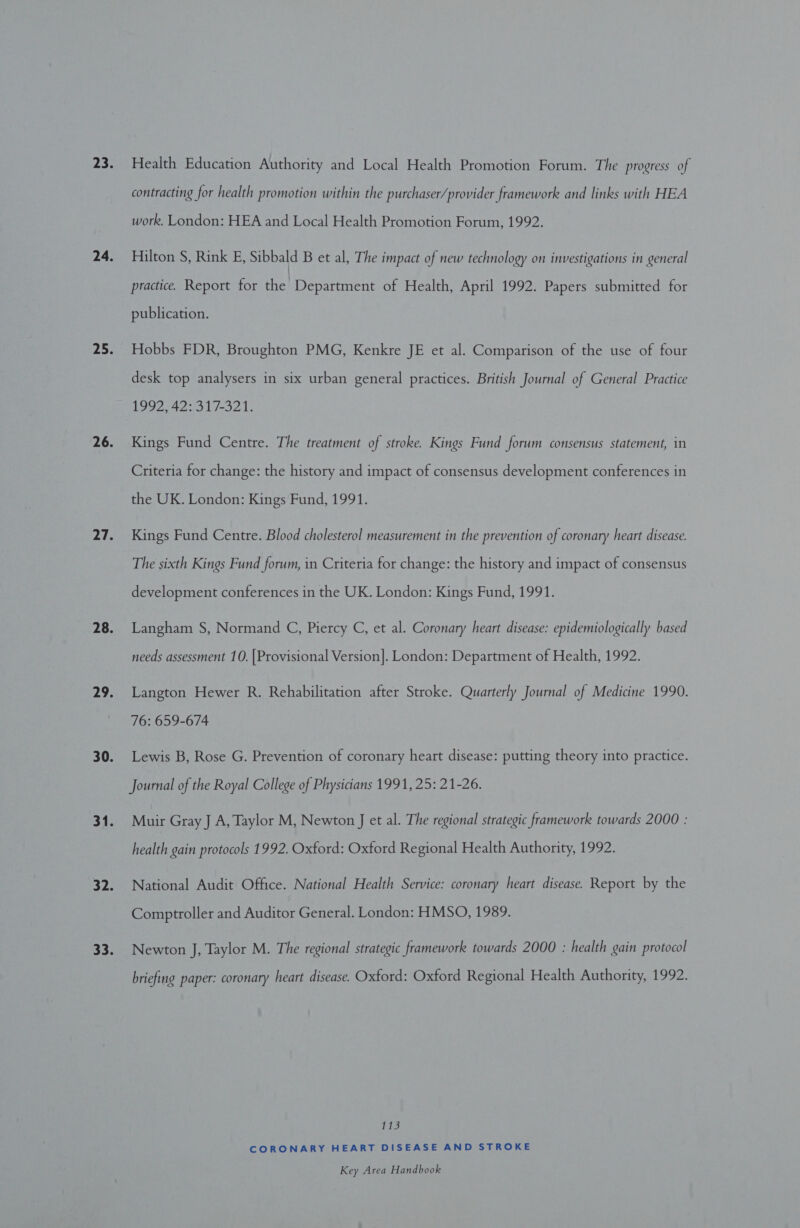 Health Education Authority and Local Health Promotion Forum. The progress of contracting for health promotion within the purchaser/provider framework and links with HEA work. London: HEA and Local Health Promotion Forum, 1992. Hilton S, Rink E, Sibbald B et al, The impact of new technology on investigations in general practice. Report for the Department of Health, April 1992. Papers submitted for publication. Hobbs FDR, Broughton PMG, Kenkre JE et al. Comparison of the use of four desk top analysers in six urban general practices. British Journal of General Practice 1992, 42: 317-321. Kings Fund Centre. The treatment of stroke. Kings Fund forum consensus statement, in Criteria for change: the history and impact of consensus development conferences in the UK. London: Kings Fund, 1991. Kings Fund Centre. Blood cholesterol measurement in the prevention of coronary heart disease. The sixth Kings Fund forum, in Criteria for change: the history and impact of consensus development conferences in the UK. London: Kings Fund, 1991. Langham S, Normand C, Piercy C, et al. Coronary heart disease: epidemiologically based needs assessment 10. [Provisional Version]. London: Department of Health, 1992. Langton Hewer R. Rehabilitation after Stroke. Quarterly Journal of Medicine 1990. 76: 659-674 Lewis B, Rose G. Prevention of coronary heart disease: putting theory into practice. Journal of the Royal College of Physicians 1991, 25: 21-26. Muir Gray J A, Taylor M, Newton J et al. The regional strategic framework towards 2000 : health gain protocols 1992. Oxford: Oxford Regional Health Authority, 1992. National Audit Office. National Health Service: coronary heart disease. Report by the Comptroller and Auditor General. London: HMSO, 1989. Newton J, Taylor M. The regional strategic framework towards 2000 : health gain protocol briefing paper: coronary heart disease. Oxford: Oxford Regional Health Authority, 1992. 143 CORONARY HEART DISEASE AND STROKE