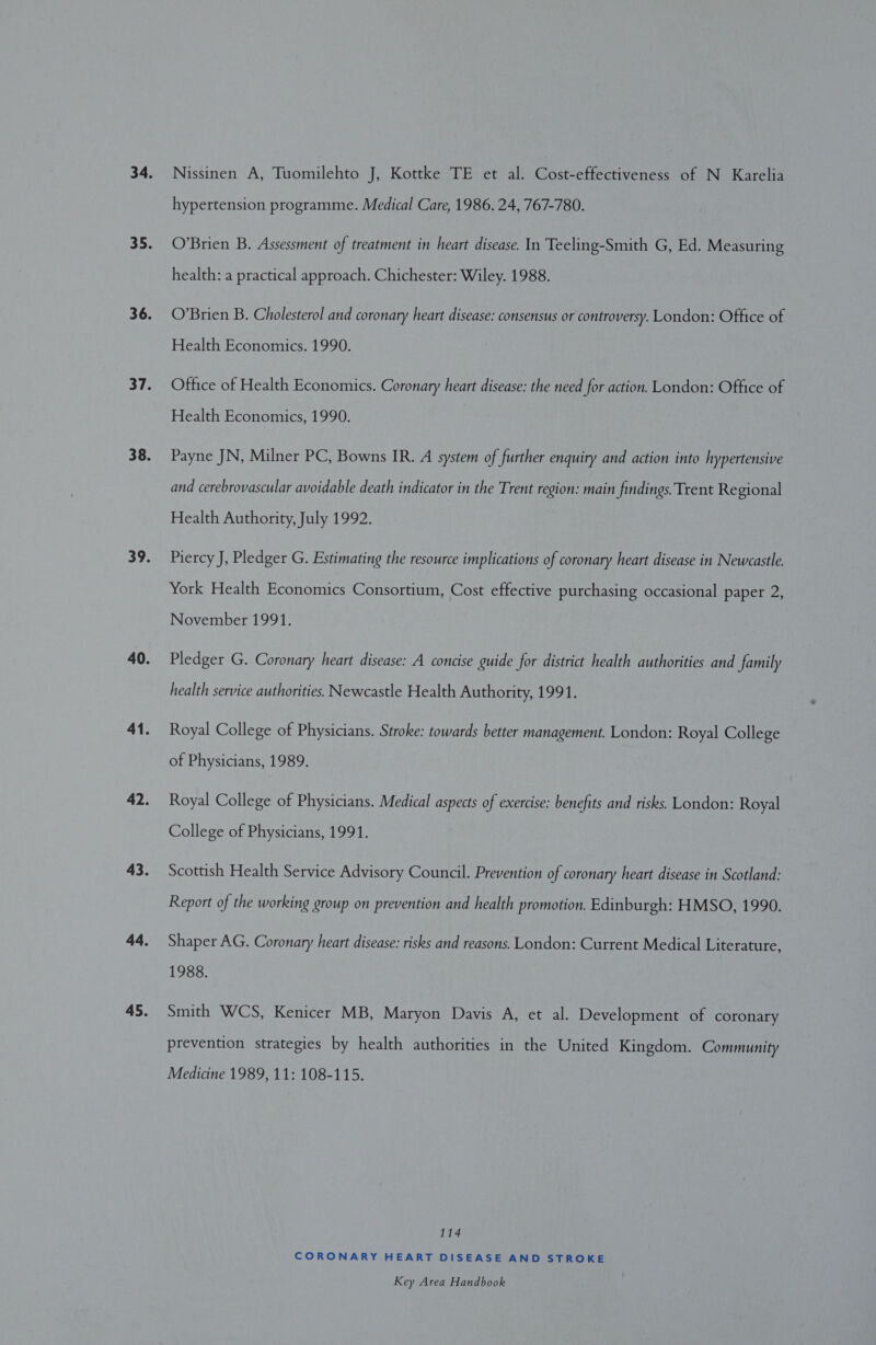 Nissinen A, Tuomilehto J, Kottke TE et al. Cost-effectiveness of N Karelia hypertension programme. Medical Care, 1986. 24, 767-780. O’Brien B. Assessment of treatment in heart disease. In Teeling-Smith G, Ed. Measuring health: a practical approach. Chichester: Wiley. 1988. O’Brien B. Cholesterol and coronary heart disease: consensus or controversy. London: Office of Health Economics. 1990. Office of Health Economics. Coronary heart disease: the need for action. London: Office of Health Economics, 1990. Payne JN, Milner PC, Bowns IR. A system of further enquiry and action into hypertensive and cerebrovascular avoidable death indicator in the Trent region: main findings. Trent Regional Health Authority, July 1992. Piercy J, Pledger G. Estimating the resource implications of coronary heart disease in Newcastle. York Health Economics Consortium, Cost effective purchasing occasional paper 2, November 1991. Pledger G. Coronary heart disease: A concise guide for district health authorities and family health service authorities. Newcastle Health Authority, 1991. Royal College of Physicians. Stroke: towards better management. London: Royal College of Physicians, 1989. Royal College of Physicians. Medical aspects of exercise: benefits and risks. London: Royal College of Physicians, 1991. Scottish Health Service Advisory Council. Prevention of coronary heart disease in Scotland: Report of the working group on prevention and health promotion. Edinburgh: HMSO, 1990. Shaper AG. Coronary heart disease: risks and reasons. London: Current Medical Literature, 1988. Smith WCS, Kenicer MB, Maryon Davis A, et al. Development of coronary prevention strategies by health authorities in the United Kingdom. Community Medicine 1989, 11: 108-115. 114 CORONARY HEART DISEASE AND STROKE