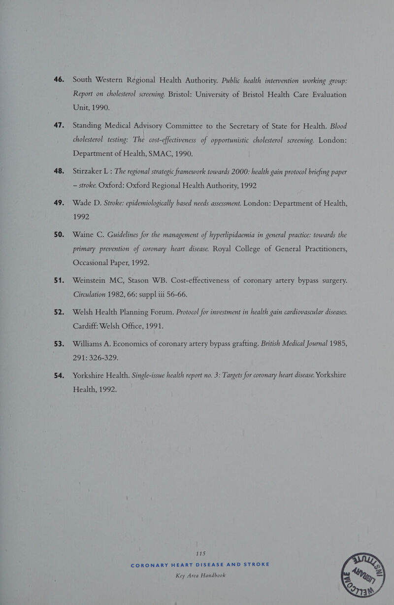 South Western Régional Health Authority. Public health intervention working group: Report on cholesterol screening. Bristol: University of Bristol Health Care Evaluation Unit, 1990. Standing Medical Advisory Committee to the Secretary of State for Health. Blood cholesterol testing: The cost-effectiveness of opportunistic cholesterol screening. London: Department of Health, SMAC, 1990. Stirzaker L : The regional strategic framework towards 2000: health gain protocol briefing paper — stroke. Oxford: Oxford Regional Health Authority, 1992 Wade D. Stroke: epidemiologically based needs assessment. London: Department of Health, 1997 Waine C. Guidelines for the management of hyperlipidaemia in general practice: towards the primary prevention of coronary heart disease. Royal College of General Practitioners, Occasional Paper, 1992. Weinstein MC, Stason WB. Cost-effectiveness of coronary artery bypass surgery. Circulation 1982, 66: suppl iii 56-66. Welsh Health Planning Forum. Protocol for investment in health gain cardiovascular diseases. Cardiff: Welsh Office, 1991. Williams A. Economics of coronary artery bypass grafting. British Medical Journal 1985, 291; 326-329: Yorkshire Health. Single-issue health report no. 3: Targets for coronary heart disease. Yorkshire Health, 1992. Us) CORONARY HEART DISEASE AND STROKE