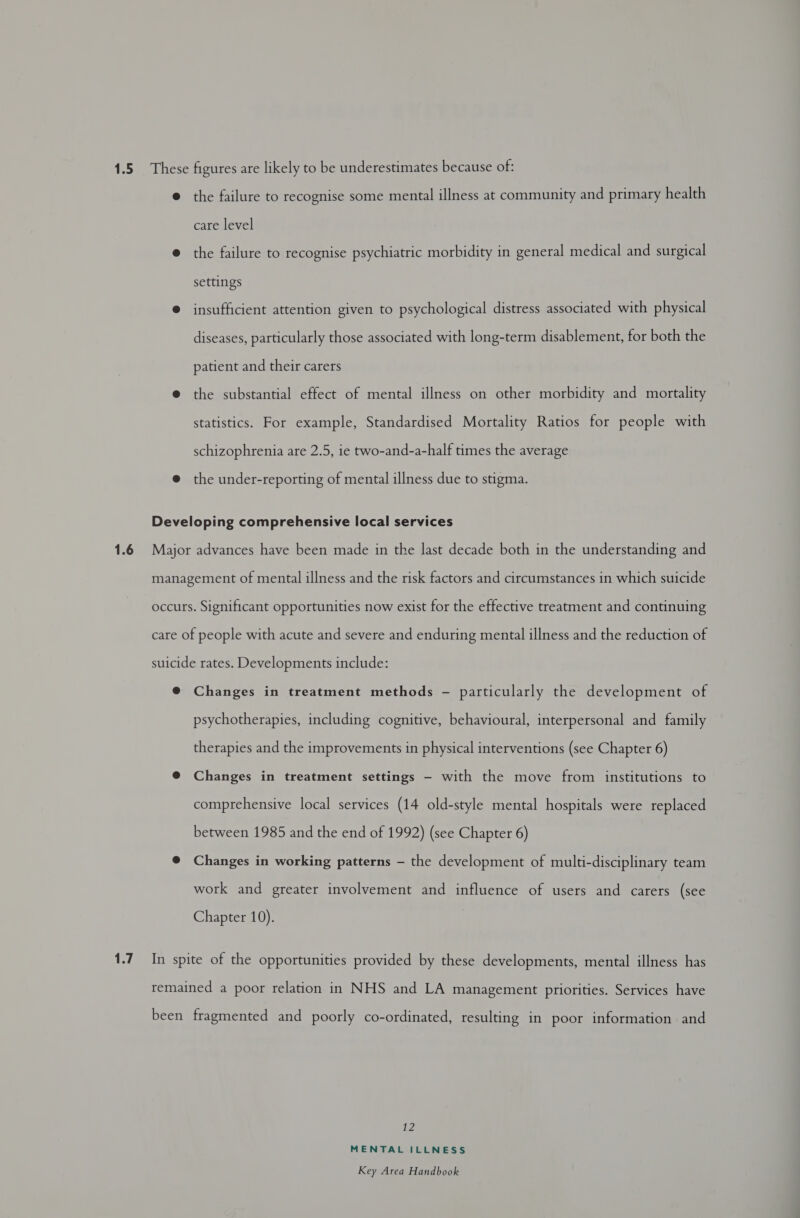 1.6 1.7 care level the failure to recognise psychiatric morbidity in general medical and surgical settings insufficient attention given to psychological distress associated with physical diseases, particularly those associated with long-term disablement, for both the patient and their carers the substantial effect of mental illness on other morbidity and mortality statistics. For example, Standardised Mortality Ratios for people with schizophrenia are 2.5, ie two-and-a-half times the average psychotherapies, including cognitive, behavioural, interpersonal and family therapies and the improvements in physical interventions (see Chapter 6) Changes in treatment settings — with the move from institutions to comprehensive local services (14 old-style mental hospitals were replaced between 1985 and the end of 1992) (see Chapter 6) Changes in working patterns - the development of multi-disciplinary team work and greater involvement and influence of users and carers (see Chapter 10). 12 MENTAL ILLNESS