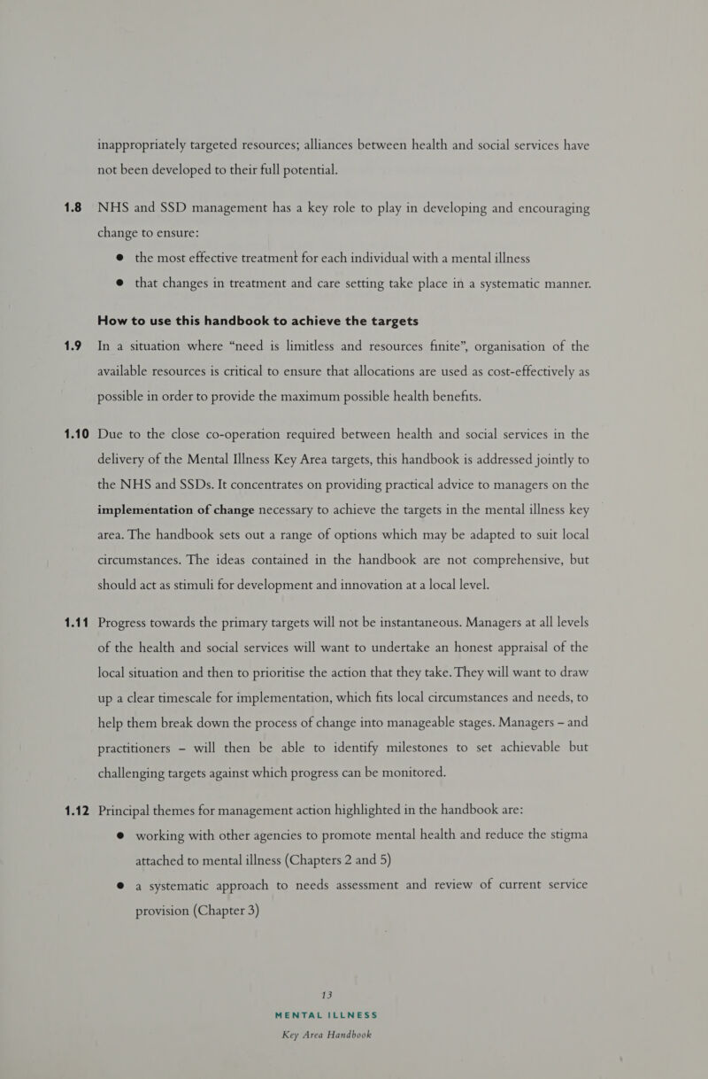 1.8 1.9 1.10 1.12 inappropriately targeted resources; alliances between health and social services have not been developed to their full potential. NHS and SSD management has a key role to play in developing and encouraging change to ensure: @ the most effective treatment for each individual with a mental illness @ that changes in treatment and care setting take place in a systematic manner. How to use this handbook to achieve the targets In a situation where “need is limitless and resources finite”, organisation of the available resources is critical to ensure that allocations are used as cost-effectively as possible in order to provide the maximum possible health benefits. Due to the close co-operation required between health and social services in the delivery of the Mental Illness Key Area targets, this handbook is addressed jointly to the NHS and SSDs. It concentrates on providing practical advice to managers on the implementation of change necessary to achieve the targets in the mental illness key area. The handbook sets out a range of options which may be adapted to suit local circumstances. The ideas contained in the handbook are not comprehensive, but should act as stimuli for development and innovation at a local level. Progress towards the primary targets will not be instantaneous. Managers at all levels of the health and social services will want to undertake an honest appraisal of the local situation and then to prioritise the action that they take. They will want to draw up a clear timescale for implementation, which fits local circumstances and needs, to help them break down the process of change into manageable stages. Managers — and practitioners — will then be able to identify milestones to set achievable but challenging targets against which progress can be monitored. Principal themes for management action highlighted in the handbook are: @ working with other agencies to promote mental health and reduce the stigma attached to mental illness (Chapters 2 and 5) @ a systematic approach to needs assessment and review of current service provision (Chapter 3) 13 MENTAL ILLNESS