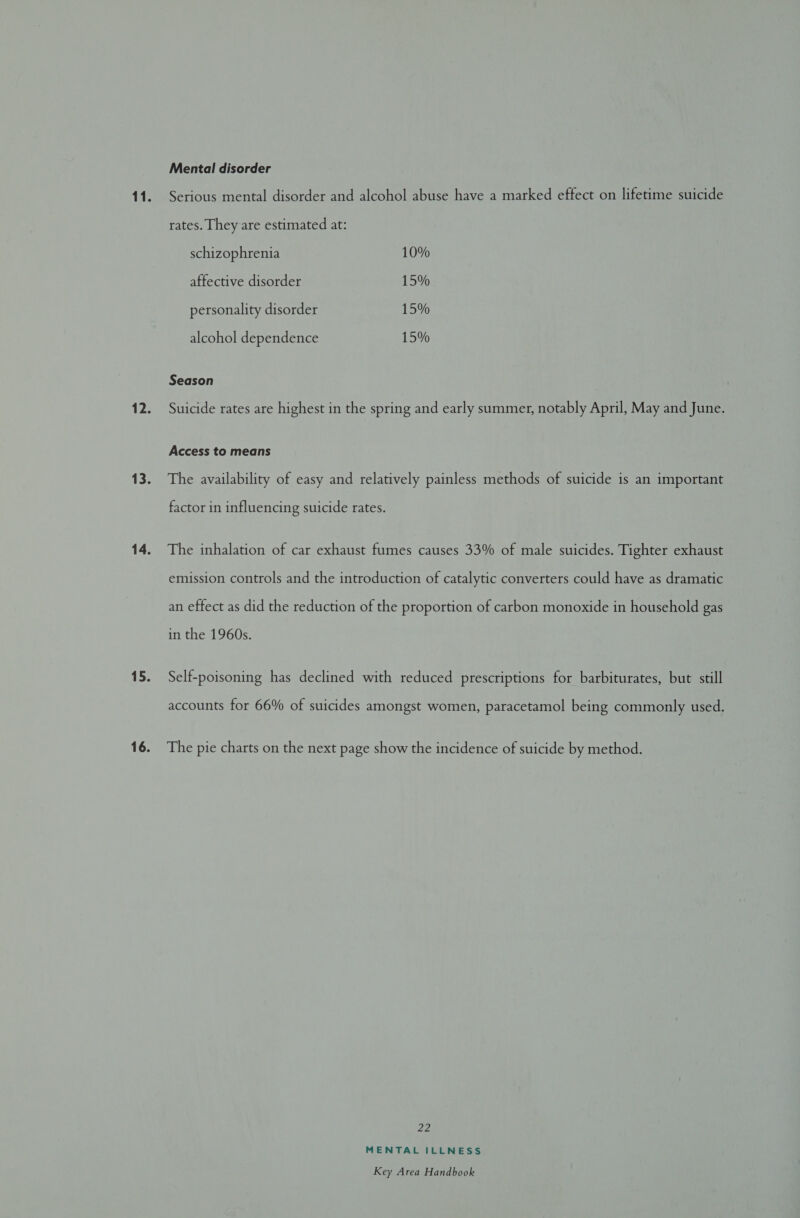 Mental disorder Serious mental disorder and alcohol abuse have a marked effect on lifetime suicide rates. They are estimated at: schizophrenia 10% affective disorder 15% personality disorder 15% alcohol dependence 15% Season Suicide rates are highest in the spring and early summer, notably April, May and June. Access to means The availability of easy and relatively painless methods of suicide is an important factor in influencing suicide rates. The inhalation of car exhaust fumes causes 33% of male suicides. Tighter exhaust emission controls and the introduction of catalytic converters could have as dramatic an effect as did the reduction of the proportion of carbon monoxide in household gas in the 1960s. Self-poisoning has declined with reduced prescriptions for barbiturates, but still accounts for 66% of suicides amongst women, paracetamol being commonly used. The pie charts on the next page show the incidence of suicide by method. 22 MENTAL ILLNESS