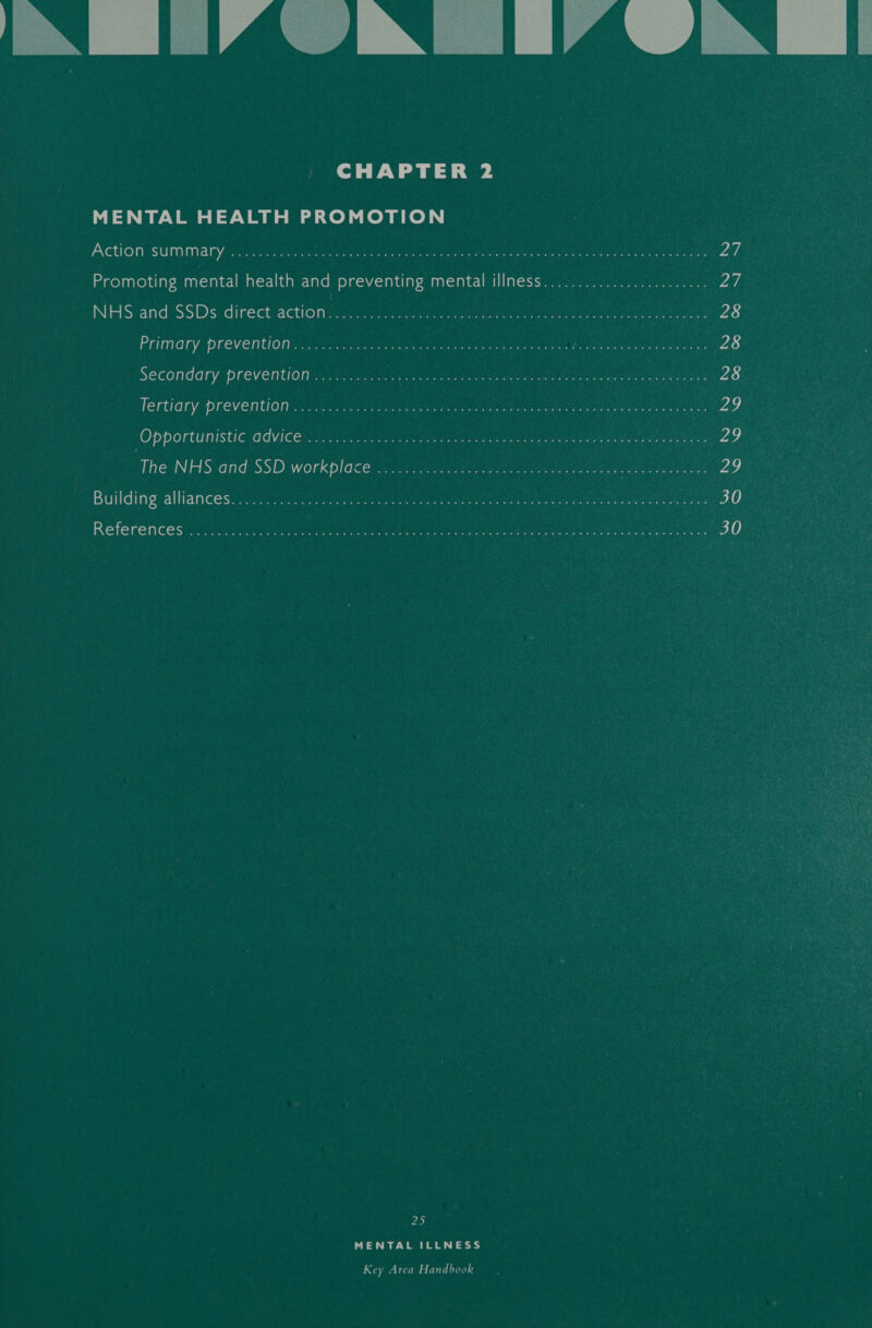 IN | IAIN (IAIN | CHAPTER 2 MENTAL HEALTH PROMOTION PAGUROUIGOUNTIITI AY Sechrest is aes ater ga ern ea Be Merry ape Rene oes ay, mmeyanroy diay mental health and preventing mentalsiliness&lt; iii. 3) eee Vag NHS and:SSDs direct’attion +22). ee 28 Primary: Preventing Oo Oke Melee cle aca ini an ae ee eer 28 SECOnddry-DreVention vie eS Bet oe Bara at nea Peer Git. 20) TEFUIOLY PFeventiOn ... vin oak eae Sate fs ot CUE LO AOC tice tee Ze ‘Opportunistic advices. 6.60. 0.02. beeen diss ha wake ae Nigegs ne ue ao, The NHS and SSD workplace... 0) a eee Building:alliancesscra: (liter, Meera Go reenter Se ee ates Wee 30 Reterences se Gants: PS a a ere 30 25 MENTAL ILLNESS