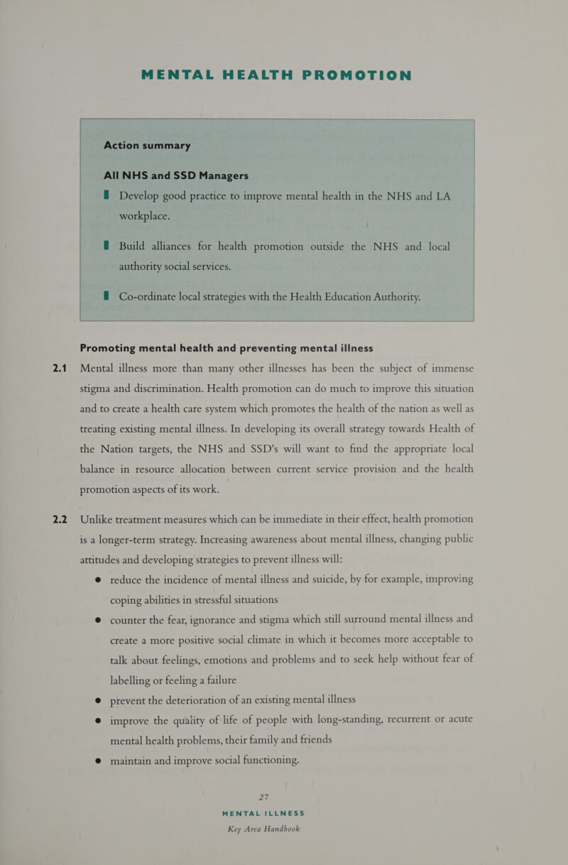 yy} MENTAL HEALTH PROMOTION   Action summary All NHS and SSD Managers  — Develop good practice to improve mental health in the NHS and LA workplace. E Build alliances for health promotion outside the NHS and local authority social services. — Co-ordinate local strategies with the Health Education Authority. ees Promoting mental health and preventing mental illness   stigma and discrimination. Health promotion can do much to improve this situation and to create a health care system which promotes the health of the nation as well as treating existing mental illness. In developing its overall strategy towards Health of the Nation targets, the NHS and SSD’s will want to find the appropriate local balance in resource allocation between current service provision and the health promotion aspects of its work. Unlike treatment measures which can be immediate in their effect, health promotion is a longer-term strategy. Increasing awareness about mental illness, changing public attitudes and developing strategies to prevent illness will: @ reduce the incidence of mental illness and suicide, by for example, improving coping abilities in stressful situations © counter the fear, ignorance and stigma which still surround mental illness and create a more positive social climate in which it becomes more acceptable to talk about feelings, emotions and problems and to seek help without fear of labelling or feeling a failure @ prevent the deterioration of an existing mental illness @ improve the quality of life of people with long-standing, recurrent or acute mental health problems, their family and friends @ maintain and improve social functioning. Ze, MENTAL ILLNESS