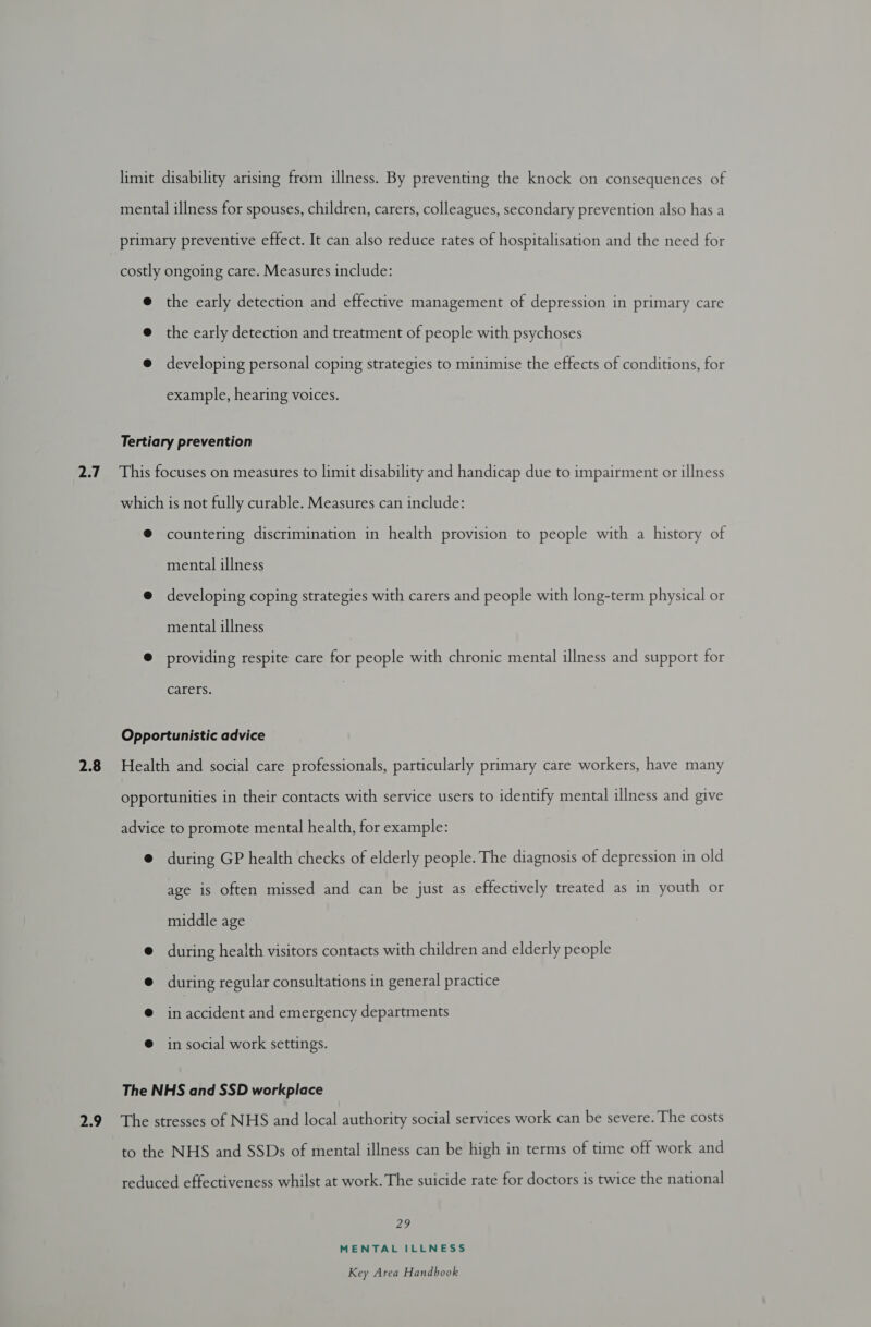 limit disability arising from illness. By preventing the knock on consequences of mental illness for spouses, children, carers, colleagues, secondary prevention also has a primary preventive effect. It can also reduce rates of hospitalisation and the need for costly ongoing care. Measures include: @ the early detection and effective management of depression in primary care @ the early detection and treatment of people with psychoses @ developing personal coping strategies to minimise the effects of conditions, for example, hearing voices. Tertiary prevention 2.7 This focuses on measures to limit disability and handicap due to impairment or illness which is not fully curable. Measures can include: ® countering discrimination in health provision to people with a history of mental illness @ developing coping strategies with carers and people with long-term physical or mental illness @ providing respite care for people with chronic mental illness and support for Carers. Opportunistic advice 2.8 Health and social care professionals, particularly primary care workers, have many opportunities in their contacts with service users to identify mental illness and give advice to promote mental health, for example: @ during GP health checks of elderly people. The diagnosis of depression in old age is often missed and can be just as effectively treated as in youth or middle age @ during health visitors contacts with children and elderly people @ during regular consultations in general practice @ in accident and emergency departments in social work settings. The NHS and SSD workplace 2.9 The stresses of NHS and local authority social services work can be severe. The costs to the NHS and SSDs of mental illness can be high in terms of time off work and reduced effectiveness whilst at work. The suicide rate for doctors is twice the national 22 MENTAL ILLNESS