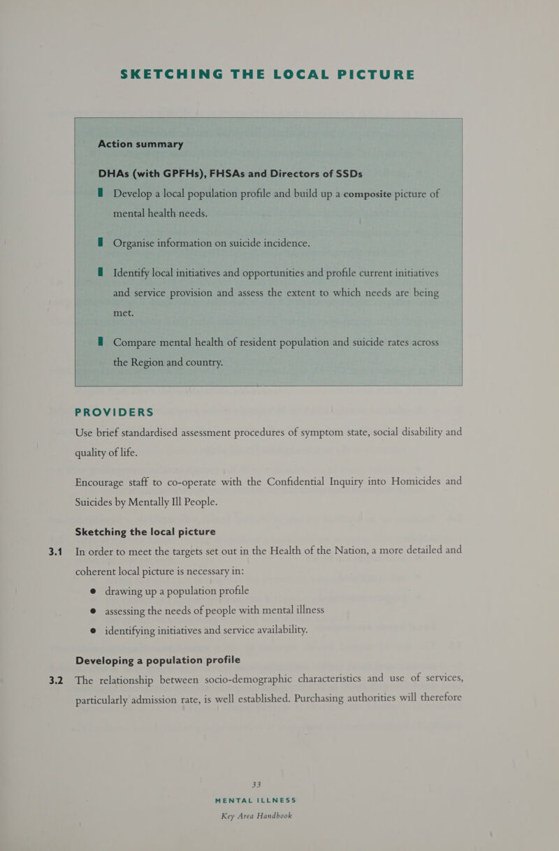 3.1 cy SKETCHING THE LOCAL PICTURE  Action summary DHAs (with GPFHs), FHSAs and Directors of SSDs E Develop a local population profile and build up a composite picture of mental health needs. — Organise information on suicide incidence. H Identify local initiatives and opportunities and profile current initiatives and service provision and assess the extent to which needs are being met. — Compare mental health of resident population and suicide rates across  the Region and country.    PROVIDERS Use brief standardised assessment procedures of symptom state, social disability and quality of life. Encourage staff to co-operate with the Confidential Inquiry into Homicides and Suicides by Mentally Ill People. Sketching the local picture In order to meet the targets set out in the Health of the Nation, a more detailed and coherent local picture is necessary in: @ drawing up a population profile @ assessing the needs of people with mental illness © identifying initiatives and service availability. Developing a population profile The relationship between socio-demographic characteristics and use of services, particularly admission rate, is well established. Purchasing authorities will therefore Sf) MENTAL ILLNESS