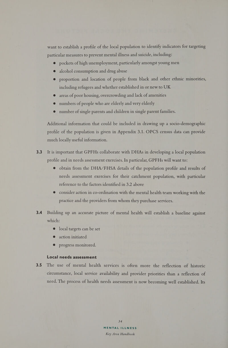 3.3 3.4 3.5 want to establish a profile of the local population to identify indicators for targeting particular measures to prevent mental illness and suicide, including: © pockets of high unemployment, particularly amongst young men @ alcohol consumption and drug abuse @ proportion and location of people from black and other ethnic minorities, including refugees and whether established in or new to UK @ areas of poor housing, overcrowding and lack of amenities @ numbers of people who are elderly and very elderly @ number of single parents and children in single parent families. Additional information that could be included in drawing up a socio-demographic profile of the population is given in Appendix 3.1. OPCS census data can provide much locally useful information. It is important that GPFHs collaborate with DHAs in developing a local population profile and in needs assessment exercises. In particular, GPFHs will want to: @ obtain from the DHA/FHSA details of the population profile and results of needs assessment exercises for their catchment population, with particular reference to the factors identified in 3.2 above @ consider action in co-ordination with the mental health team working with the practice and the providers from whom they purchase services. Building up an accurate picture of mental health will establish a baseline against which: @ local targets can be set ® action initiated @ progress monitored. Local needs assessment The use of mental health services is often more the reflection of historic circumstance, local service availability and provider priorities than a reflection of need. The process of health needs assessment is now becoming well established. Its 34 MENTAL ILLNESS