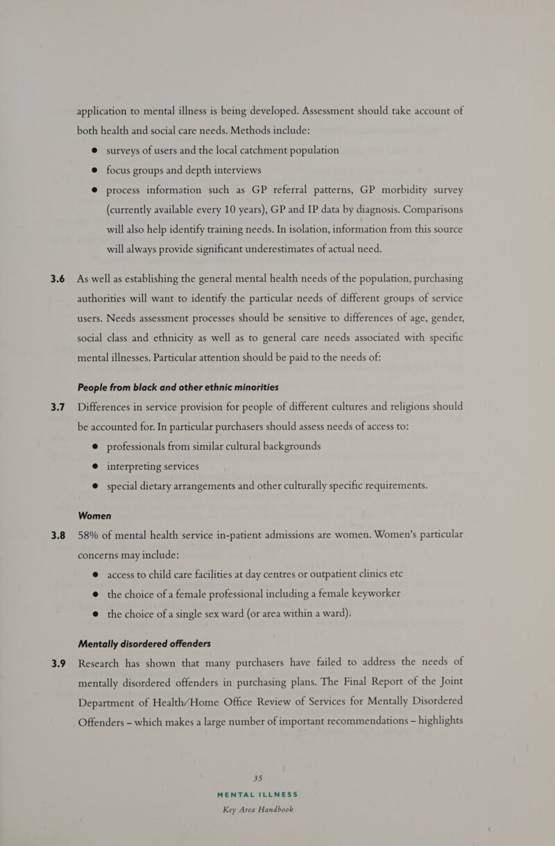 application to mental illness is being developed. Assessment should take account of both health and social care needs. Methods include: @ surveys of users and the local catchment population @ focus groups and depth interviews @ process information such as GP referral patterns, GP morbidity survey (currently available every 10 years), GP and IP data by diagnosis. Comparisons will also help identify training needs. In isolation, information from this source will always provide significant underestimates of actual need. 3.7 3.8 3.9 authorities will want to identify the particular needs of different groups of service users. Needs assessment processes should be sensitive to differences of age, gender, social class and ethnicity as well as to general care needs associated with specific mental illnesses. Particular attention should be paid to the needs of: People from black and other ethnic minorities Differences in service provision for people of different cultures and religions should be accounted for. In particular purchasers should assess needs of access to: @ professionals from similar cultural backgrounds @ interpreting services @ special dietary arrangements and other culturally specific requirements. Women 58% of mental health service in-patient admissions are women. Women’s particular concerns may include: @ access to child care facilities at day centres or outpatient clinics etc @ the choice of a female professional including a female keyworker — @ the choice of a single sex ward (or area within a ward). Mentally disordered offenders Research has shown that many purchasers have failed to address the needs of mentally disordered offenders in purchasing plans. The Final Report of the Joint Department of Health/Home Office Review of Services for Mentally Disordered Offenders - which makes a large number of important recommendations - highlights 35 MENTAL ILLNESS