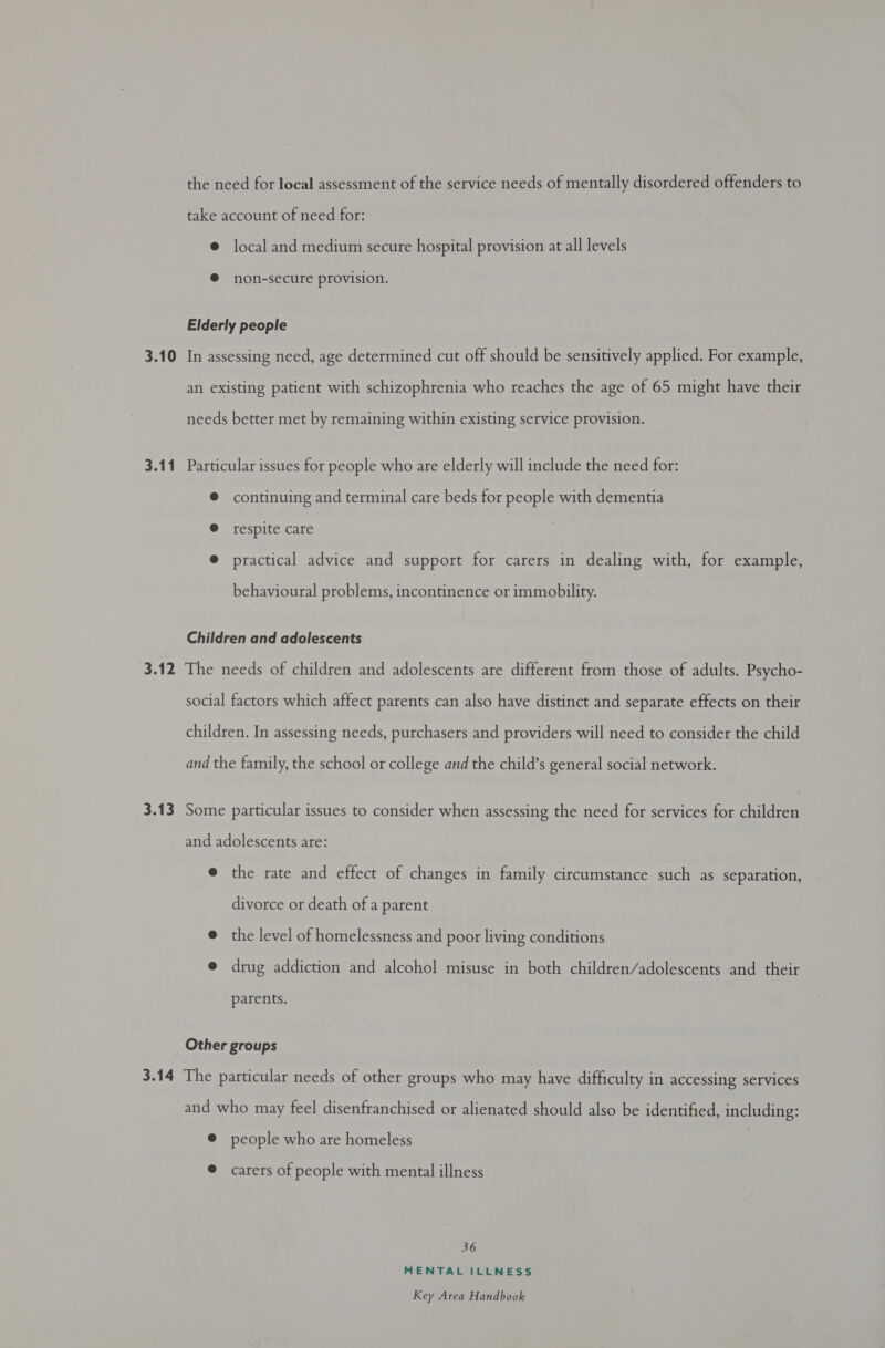 3.10 3.11 3.12 3.13 the need for local assessment of the service needs of mentally disordered offenders to take account of need for: @ local and medium secure hospital provision at all levels ® non-secure provision. Elderly people In assessing need, age determined cut off should be sensitively applied. For example, an existing patient with schizophrenia who reaches the age of 65 might have their needs better met by remaining within existing service provision. Particular issues for people who are elderly will include the need for: © continuing and terminal care beds for people with dementia @ respite care ® practical advice and support for carers in dealing with, for example, behavioural problems, incontinence or immobility. Children and adolescents The needs of children and adolescents are different from those of adults. Psycho- social factors which affect parents can also have distinct and separate effects on their children. In assessing needs, purchasers and providers will need to consider the child and the family, the school or college and the child’s general social network. Some particular issues to consider when assessing the need for services for children and adolescents are: e the rate and effect of changes in family circumstance such as separation, divorce or death of a parent @ the level of homelessness and poor living conditions @ drug addiction and alcohol misuse in both children/adolescents and their parents. Other groups and who may feel disenfranchised or alienated should also be identified, including: © people who are homeless @ carers of people with mental illness 36 MENTAL ILLNESS