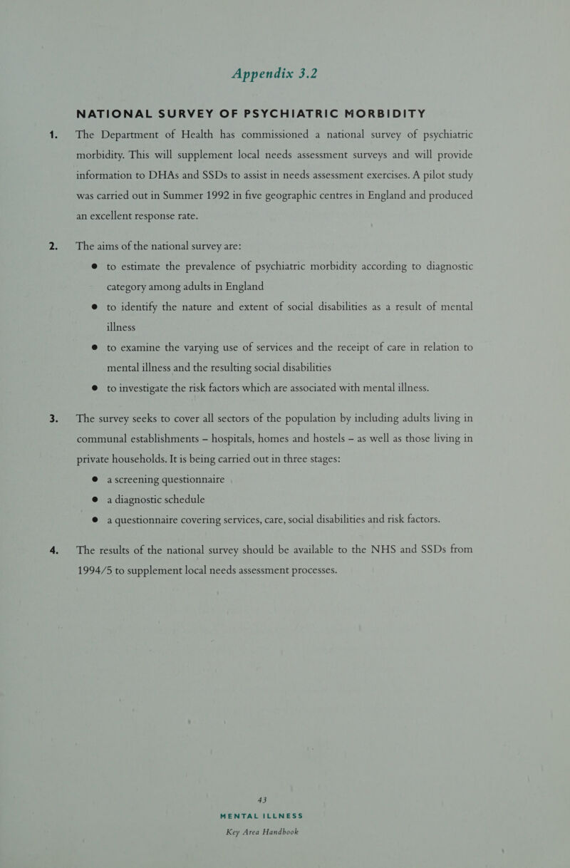 NATIONAL SURVEY OF PSYCHIATRIC MORBIDITY The Department of Health has commissioned a national survey of psychiatric morbidity. This will supplement local needs assessment surveys and will provide information to DHAs and SSDs to assist in needs assessment exercises. A pilot study was carried out in Summer 1992 in five geographic centres in England and produced an excellent response rate. The aims of the national survey are: @ to estimate the prevalence of psychiatric morbidity according to diagnostic category among adults in England ® to identify the nature and extent of social disabilities as a result of mental illness @ to examine the varying use of services and the receipt of care in relation to mental illness and the resulting social disabilities @ to investigate the risk factors which are associated with mental illness. The survey seeks to cover all sectors of the population by including adults living in communal establishments - hospitals, homes and hostels - as well as those living in private households. It is being carried out in three stages: @ ascreening questionnaire @ a diagnostic schedule @ a questionnaire covering services, care, social disabilities and risk factors. The results of the national survey should be available to the NHS and SSDs from 1994/5 to supplement local needs assessment processes. 43 MENTAL ILLNESS