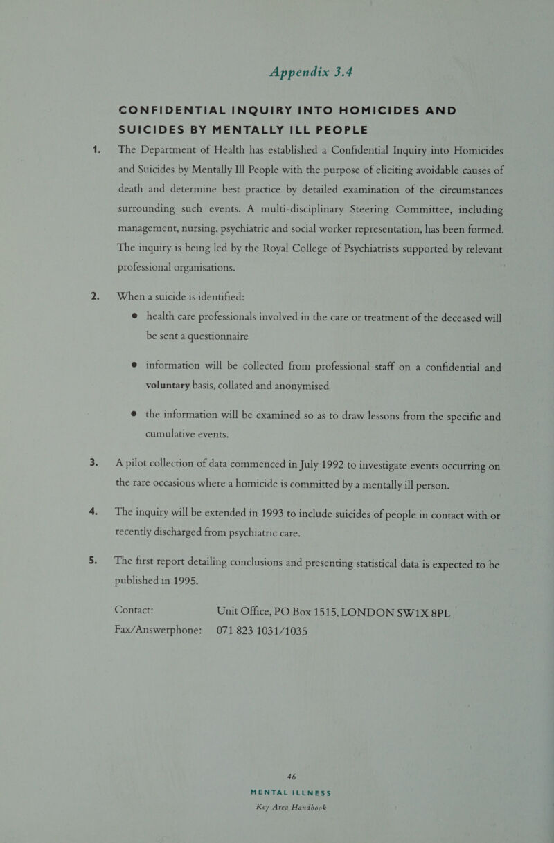 CONFIDENTIAL INQUIRY INTO HOMICIDES AND SUICIDES BY MENTALLY ILL PEOPLE The Department of Health has established a Confidential Inquiry into Homicides and Suicides by Mentally Ill People with the purpose of eliciting avoidable causes of death and determine best practice by detailed examination of the circumstances surrounding such events. A multi-disciplinary Steering Committee, including management, nursing, psychiatric and social worker representation, has been formed. The inquiry is being led by the Royal College of Psychiatrists supported by relevant professional organisations. When a suicide is identified: @ health care professionals involved in the care or treatment of the deceased will be sent a questionnaire e information will be collected from professional staff on a confidential and voluntary basis, collated and anonymised @ the information will be examined so as to draw lessons from the specific and cumulative events. A pilot collection of data commenced in July 1992 to investigate events occurring on the rare occasions where a homicide is committed by a mentally ill person. The inquiry will be extended in 1993 to include suicides of people in contact with or recently discharged from psychiatric care. The first report detailing conclusions and presenting statistical data is expected to be published in 1995. Contact: Unit Office, PO Box 1515, LONDON SW1X 8PL Fax/Answerphone: 071 823 1031/1035 46 MENTAL ILLNESS