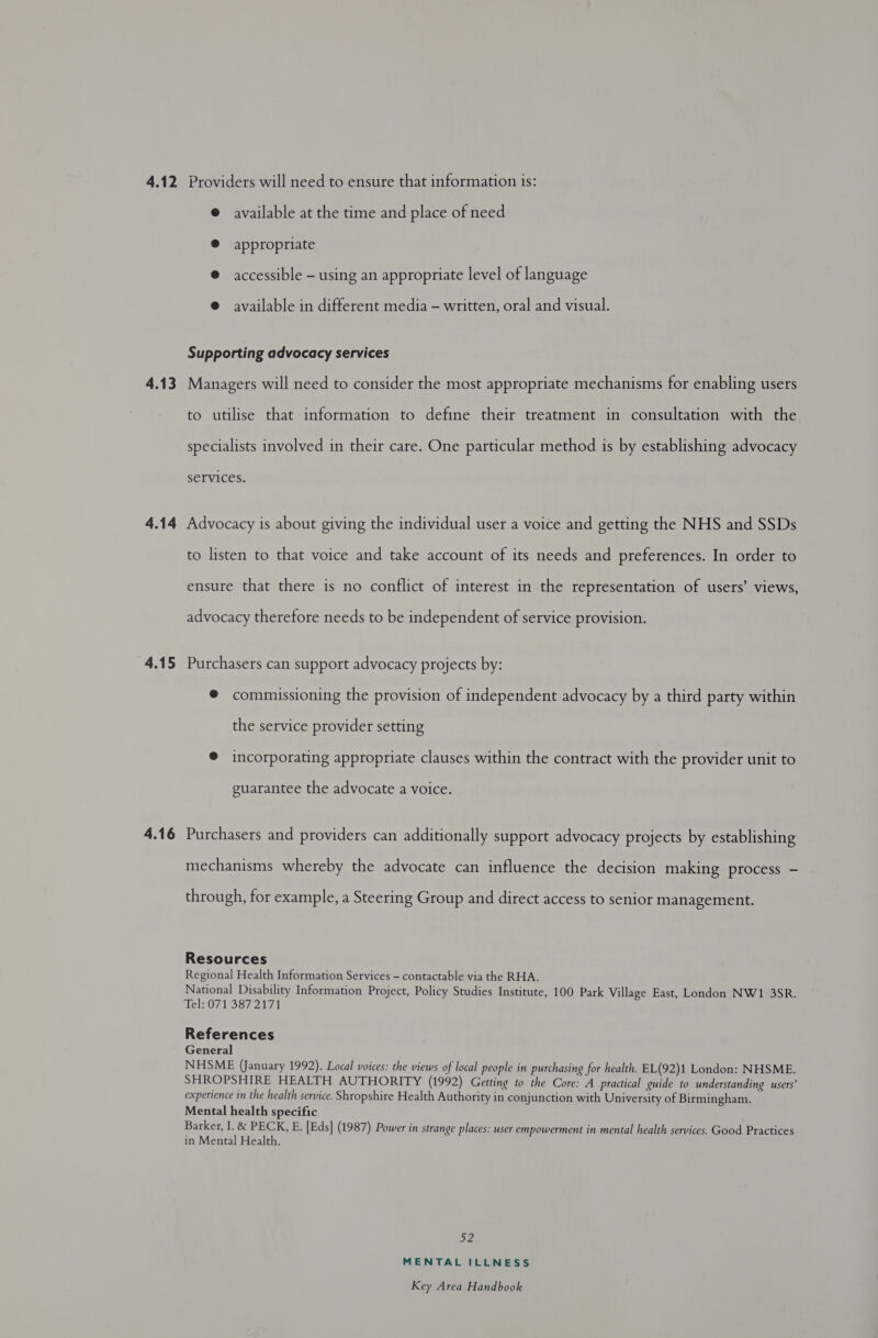 4.12 4.13 4.14 4.15 4.16 Providers will need to ensure that information is: @ available at the time and place of need @ appropriate ® accessible - using an appropriate level of language @ available in different media — written, oral and visual. Supporting advocacy services Managers will need to consider the most appropriate mechanisms for enabling users to utilise that information to define their treatment in consultation with the specialists involved in their care. One particular method is by establishing advocacy services. Advocacy is about giving the individual user a voice and getting the NHS and SSDs to listen to that voice and take account of its needs and preferences. In order to ensure that there is no conflict of interest in the representation of users’ views, advocacy therefore needs to be independent of service provision. Purchasers can support advocacy projects by: @ commissioning the provision of independent advocacy by a third party within the service provider setting @ incorporating appropriate clauses within the contract with the provider unit to guarantee the advocate a voice. Purchasers and providers can additionally support advocacy projects by establishing mechanisms whereby the advocate can influence the decision making process - through, for example, a Steering Group and direct access to senior management. Resources Regional Health Information Services - contactable via the RHA. National Disability Information Project, Policy Studies Institute, 100 Park Village East, London NW1 3SR. Tel: 0713872171 References General NHSME (January 1992). Local voices: the views of local people in purchasing for health. EL(92)1 London: NHSME. SHROPSHIRE HEALTH AUTHORITY (1992) Getting to the Core: A practical guide to understanding users’ experience in the health service. Shropshire Health Authority in conjunction with University of Birmingham. Mental health specific Barker, I. &amp; PECK, E. [Eds] (1987) Power in strange places: user empowerment in mental health services, Good Practices in Mental Health. DZ, MENTAL ILLNESS