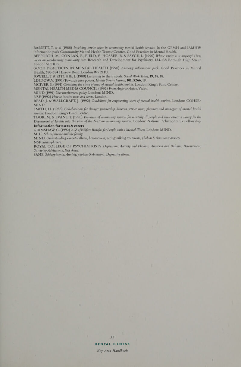 information pack Community Mental Health Teams/Centres. Good Practices in Mental Health. BEEFORTH, M., CONLAN, E., FIELD, V., HOSAER, B. &amp; SAYCE, L. (1990) Whose service is it anyway? Users views on coordinating community care. Research and Development for Psychiatry, 134-138 Borough High Street, London SE1 1LB. GOOD PRACTICES IN MENTAL HEALTH (1990) Advocacy information pack. Good Practices in Mental Health, 380-384 Harrow Road, London W9 2HU. JOWELL,T. &amp; RITCHIE, J. (1988) Listening to their needs. Social Work Today, 19, 38, 18. LINDOW. V. (1991) Towards user power. Health Service Journal, 101, 5266, 18. MCIVER, S. (1991) Obtaining the views of users of mental health services. London: King’s Fund Centre. MENTAL HEALTH MEDIA COUNCIL (1992) From Anger to Action. Video. MIND (1991) User involvement policy. London: MIND. NSF (1992) How to involve users and carers. London. READ, J. &amp; WALLCRAFT, J. (1992) Guidelines for empowering users of mental health services. London: COHSE/ MIND. SMITH, H. (1988) Collaboration for change: partnership between service users, planners and managers of mental health services. London: King’s Fund Centre. TOOK, M. &amp; EVANS, T. (1990) Provision of community services for mentally ill people and their carers: a survey for the Department of Health into the view of the NSF on community services. London: National Schizophrenia Fellowship. Information for users &amp; carers GRIMSHAW, C. (1992) A-Z of Welfare Benefits for People with a Mental Illness. London: MIND. MHE. Schizophrenia and the family. MIND. Understanding — mental illness; bereavement; caring; talking treatments; phobias &amp; obsessions; anxiety. NSF. Schizophrenia. ROYAL COLLEGE OF PSYCHIATRISTS. Depression; Anxiety and Phobias; Anorexia and Bulimia; Bereavement; Surviving Adolescence; Fact sheets. SANE. Schizophrenia; Anxiety, phobias &amp; obsessions; Depressive illness. oye} MENTAL ILLNESS