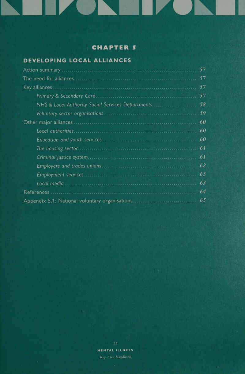 NM LIAUIN JIALN | CHAPTER 5 DEVELOPING LOCAL ALLIANCES  Action: SUMManyiac sia ee a eee aaa ast ca ias Ae peeS LL el 57 The need for-alliances.c1.:. 2) hac Se ee 57 Key. alliancess is dona ae WA re ea er ye rey eh, Primary’&amp; Secondary Care. o.oo). ee ee 57 : NHS &amp; Local Authority Social Services Departments......................: loge Voluntary, sector. organisations... ce ee ee ae a, Other:major-alliances 5, 4 ie eo a eee ene Jueeiies eee Rah Localauthoritiesics 23.8 Ga eA ee eee eb) Education‘and youth Services: -iicc see eee Le eS eo) The housing sector00.08 hs Ge ae. 61 nay oe Criminal justice system: 2) ae ee a bt Employers and trades UNIONS ke ue ae G23: . Employment Services: 2 coj ipa ee Local mediav se Ce ee oe 63 References .......... Pree eR Pe pai aa re rk oC ee oe 64 4. Appendix 5.1: National voluntary organisations.................... Pei sean 65 7 Coes 55 MENTAL ILLNESS