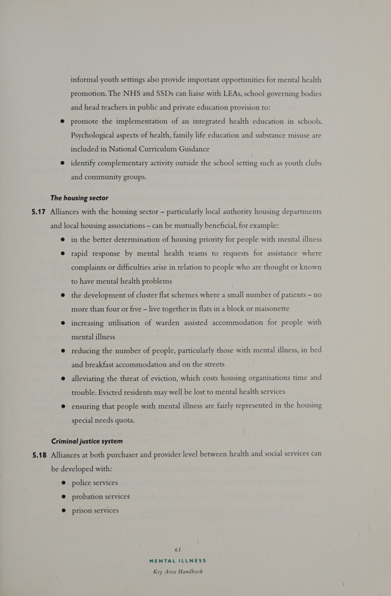 informal youth settings also provide important opportunities for mental health promotion. The NHS and SSDs can liaise with LEAs, school governing bodies and head teachers in public and private education provision to: promote the implementation of an integrated health education in schools. Psychological aspects of health, family life education and substance misuse are included in National Curriculum Guidance identify complementary activity outside the school setting such as youth clubs and community groups. in the better determination of housing priority for people with mental illness rapid response by mental health teams to requests for assistance where complaints or difficulties arise in relation to people who are thought or known to have mental health problems the development of cluster flat schemes where a small number of patients - no more than four or five — live together in flats in a block or maisonette increasing utilisation of warden assisted accommodation for people with mental illness reducing the number of people, particularly those with mental illness, in bed and breakfast accommodation and on the streets alleviating the threat of eviction, which costs housing organisations time and trouble. Evicted residents may well be lost to mental health services ensuring that people with mental illness are fairly represented in the housing special needs quota. police services probation services prison services 61 MENTAL ILLNESS