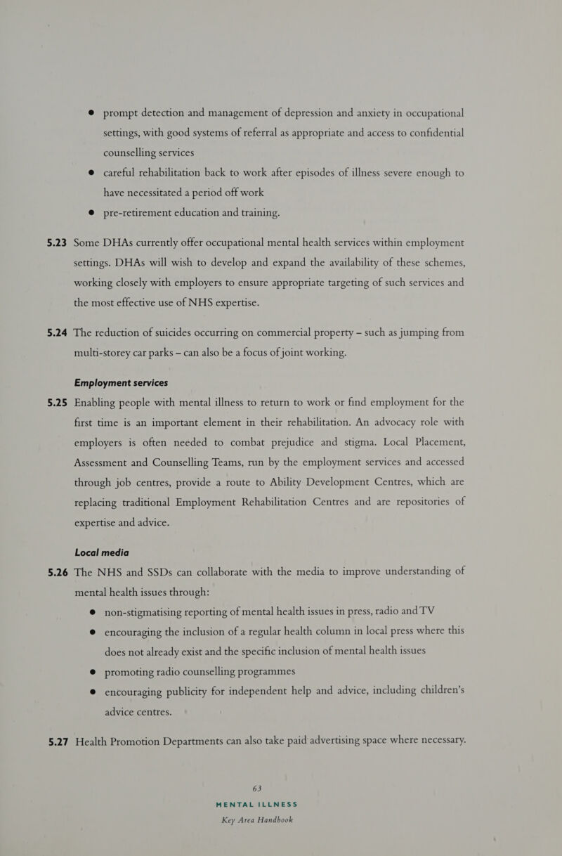 5.23 @ prompt detection and management of depression and anxiety in occupational settings, with good systems of referral as appropriate and access to confidential counselling services @ careful rehabilitation back to work after episodes of illness severe enough to have necessitated a period off work @ pre-retirement education and training. Some DHAs currently offer occupational mental health services within employment settings. DHAs will wish to develop and expand the availability of these schemes, working closely with employers to ensure appropriate targeting of such services and the most effective use of NHS expertise. 5.25 multi-storey car parks — can also be a focus of joint working. Employment services Enabling people with mental illness to return to work or find employment for the first time is an important element in their rehabilitation. An advocacy role with employers is often needed to combat prejudice and stigma. Local Placement, Assessment and Counselling Teams, run by the employment services and accessed through job centres, provide a route to Ability Development Centres, which are replacing traditional Employment Rehabilitation Centres and are repositories of expertise and advice. Local media mental health issues through: © non-stigmatising reporting of mental health issues in press, radio and TV @ encouraging the inclusion of a regular health column in local press where this does not already exist and the specific inclusion of mental health issues ® promoting radio counselling programmes @ encouraging publicity for independent help and advice, including children’s advice centres. 63 MENTAL ILLNESS