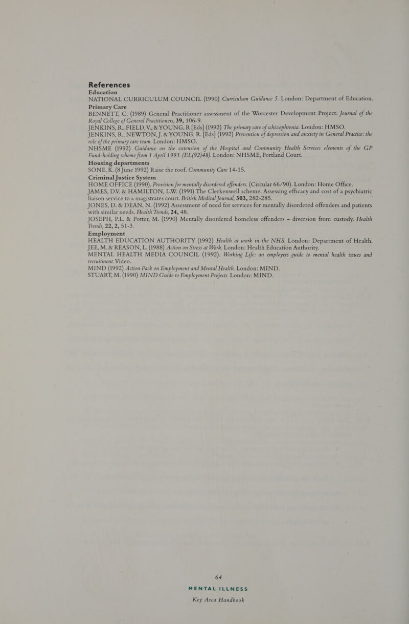 References Education NATIONAL CURRICULUM COUNCIL (1990) Curriculum Guidance 5. London: Department of Education. Primary Care BENNETT, C. (1989) General Practitioner assessment of the Worcester Development Project. Journal of the Royal College of General Practitioners, 39, 106-9. JENKINS, R., FIELD, V., &amp; YOUNG, R [Eds] (1992) The primary care of schizophrenia. London: HMSO. JENKINS, R., NEWTON, J. &amp; YOUNG, R. [Eds] (1992) Prevention of depression and anxiety in General Practice: the role of the primary care team. London: HMSO. NHSME (1992) Guidance on the extension of the Hospital and Community Health Services elements of the GP Fund-holding scheme from 1 April 1993. (EL(92)48). London: NHSME, Portland Court. Housing departments SONE, K. (8 June 1992) Raise the roof. Community Care 14-15. Criminal Justice System HOME OFFICE (1990). Provision for mentally disordered offenders. (Circular 66/90). London: Home Office. JAMES, DV. &amp; HAMILTON, LW. (1991) The Clerkenwell scheme. Assessing efficacy and cost of a psychiatric liaison service to a magistrates court. British Medical Journal, 303, 282-285. JONES, D. &amp; DEAN, N. (1992) Assessment of need for services for mentally disordered offenders and patients with similar needs. Health Trends, 24, 48. JOSEPH, P.L. &amp; Potter, M. (1990) Mentally disordered homeless offenders - diversion from custody. Health Trends, 22, 2, 51-3. Employment HEALTH EDUCATION AUTHORITY (1992) Health at work in the NHS. London: Department of Health. JEE, M. &amp; REASON, L. (1988) Action on Stress at Work. London: Health Education Authority. MENTAL HEALTH MEDIA COUNCIL (1992). Working Life: an employers guide to mental health issues and recruitment. Video. MIND (1992) Action Pack on Employment and Mental Health. London: MIND. STUART, M. (1990) MIND Guide to Employment Projects. London: MIND. 64 MENTAL ILLNESS