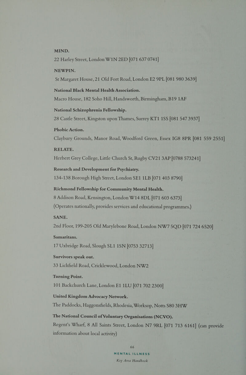 MIND. 22 Harley Street, London W1N 2ED [071 637 0741] NEWPIN. St Margaret House, 21 Old Fort Road, London E2 9PL [081 980 3639] National Black Mental Health Association. Macro House, 182 Soho Hill, Handsworth, Birmingham, B19 1AF National Schizophrenia Fellowship. 28 Castle Street, Kingston upon Thames, Surrey KT1 1SS [081 547 3937] Phobic Action. Claybury Grounds, Manor Road, Woodford Green, Essex IG8 8PR [081 559 2551] RELATE. Herbert Grey College, Little Church St, Rugby CV21 3AP [0788 573241] Research and Development for Psychiatry. 134-138 Borough High Street, London SE1 1LB [071 403 8790] Richmond Fellowship for Community Mental Health. 8 Addison Road, Kensington, London W14 8DL [071 603 6373] (Operates nationally, provides services and educational programmes.) SANE. 2nd Floor, 199-205 Old Marylebone Road, London NW7 5QD [071 724 6520] Samaritans. 17 Uxbridge Road, Slough SL1 1SN [0753 32713] Survivors speak out. 33 Lichfield Road, Cricklewood, London NW2 Turning Point. 101 Backchurch Lane, London E1 1LU [071 702 2300] United Kingdom Advocacy Network. The Paddocks, Haggonsfields, Rhodesia, Worksop, Notts S80 3HW The National Council of Voluntary Organisations (NCVO). Regent’s Wharf, 8 All Saints Street, London N7 9RL [071 713 6161] (can provide information about local activity) 66 MENTAL ILLNESS