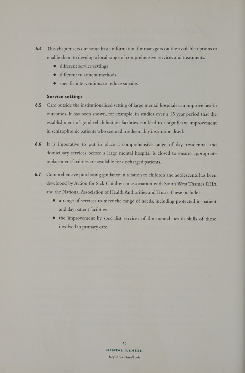 6.5 6.6 6.7 enable them to develop a local range of comprehensive services and treatments. e different service settings @ different treatment methods @ specific interventions to reduce suicide. Service settings Care outside the institutionalised setting of large mental hospitals can improve health outcomes. It has been shown, for example, in studies over a 15 year period that the establishment of good rehabilitation facilities can lead to a significant improvement in schizophrenic patients who seemed irredeemably institutionalised. It is imperative to put in place a comprehensive range of day, residential and domiciliary services before a large mental hospital is closed to ensure appropriate replacement facilities are available for discharged patients. Comprehensive purchasing guidance in relation to children and adolescents has been developed by Action for Sick Children in association with South West Thames RHA and the National Association of Health Authorities and Trusts. These include: @ a range of services to meet the range of needs, including protected in-patient and day patient facilities @ the improvement by specialist services of the mental health skills of those involved in primary care. 70 MENTAL ILLNESS