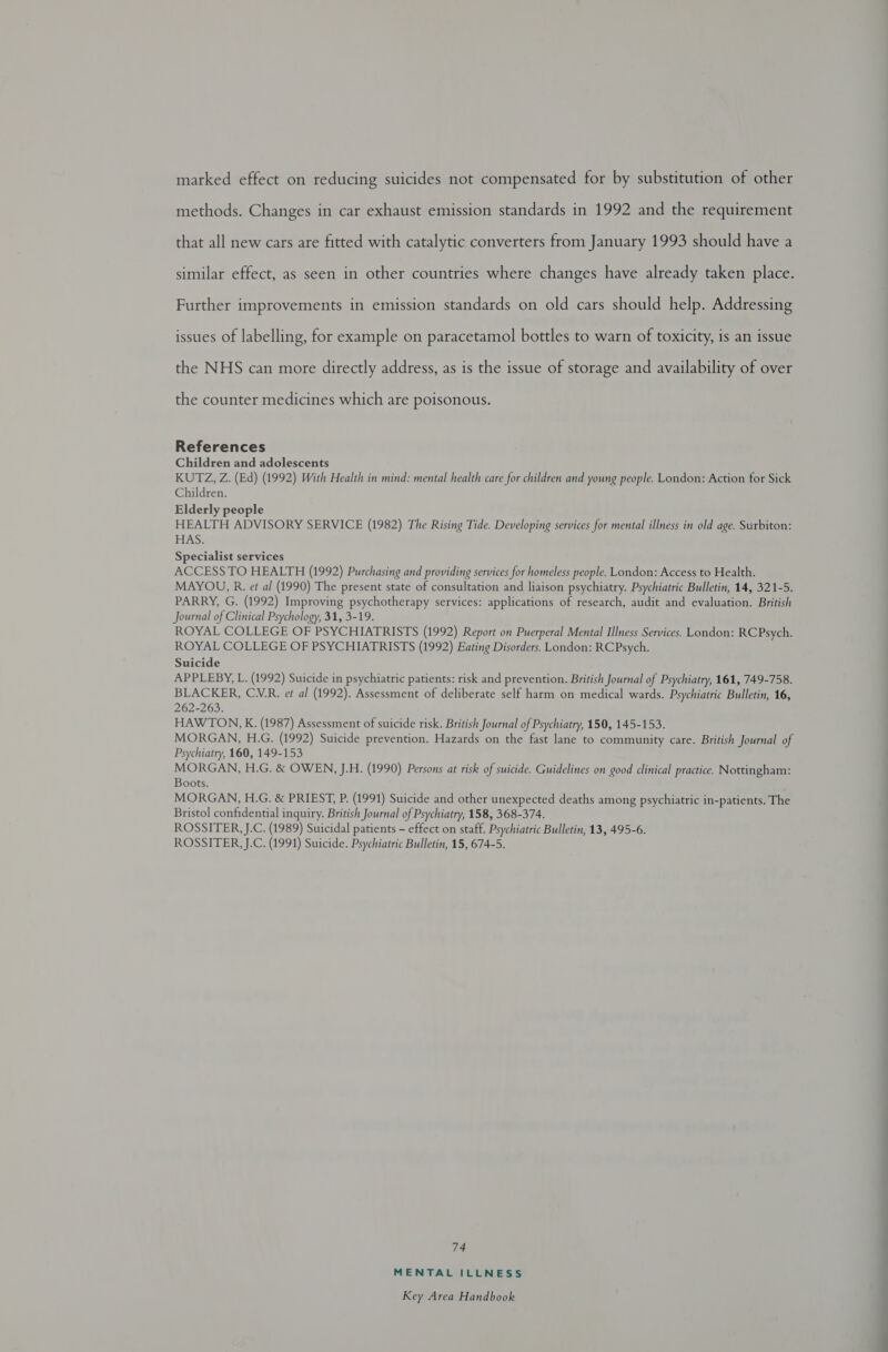 methods. Changes in car exhaust emission standards in 1992 and the requirement that all new cars are fitted with catalytic converters from January 1993 should have a similar effect, as seen in other countries where changes have already taken place. Further improvements in emission standards on old cars should help. Addressing issues of labelling, for example on paracetamol bottles to warn of toxicity, is an issue the NHS can more directly address, as is the issue of storage and availability of over the counter medicines which are poisonous. References Children and adolescents KUTZ, Z. (Ed) (1992) With Health in mind: mental health care for children and young people. London: Action for Sick Children. Elderly people HEALTH ADVISORY SERVICE (1982) The Rising Tide. Developing services for mental illness in old age. Surbiton: HAS. Specialist services ACCESS TO HEALTH (1992) Purchasing and providing services for homeless people. London: Access to Health. MAYOU, R. et al (1990) The present state of consultation and liaison psychiatry. Psychiatric Bulletin, 14, 321-5. PARRY, G. (1992) Improving psychotherapy services: applications of research, audit and evaluation. British Journal of Clinical Psychology, 31, 3-19. ROYAL COLLEGE OF PSYCHIATRISTS (1992) Report on Puerperal Mental Illness Services. London: RCPsych. ROYAL COLLEGE OF PSYCHIATRISTS (1992) Eating Disorders. London: RCPsych. Suicide APPLEBY, L. (1992) Suicide in psychiatric patients: risk and prevention. British Journal of Psychiatry, 161, 749-758. BLACKER, CMR. et al (1992). Assessment of deliberate self harm on medical wards. Psychiatric Bulletin, 16, 262-263. HAWTON , K. (1987) Assessment of suicide risk. British Journal of Psychiatry, 150, 145-153. MORGAN, H.G. (1992) Suicide prevention. Hazards on the fast lane to community care. British Journal of Psychiatry, 160, 149-153 MORGAN, H.G. &amp; OWEN, J.H. (1990) Persons at risk of suicide. Guidelines on good clinical practice. Nottingham: Boots. MORGAN, H.G. &amp; PRIEST, P. (1991) Suicide and other unexpected deaths among psychiatric in-patients. The Bristol confidential inquiry. British Journal of Psychiatry, 158, 368-374. ROSSITER, J.C. (1989) Suicidal patients - effect on staff. Psychiatric Bulletin, 13, 495-6. ROSSITER, J.C. (1991) Suicide. Psychiatric Bulletin, 15, 674-5. 74 MENTAL ILLNESS