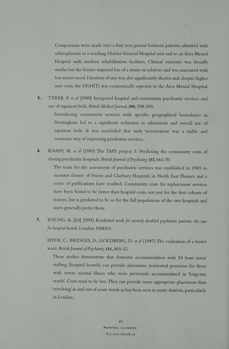 Comparisons were made over a four year period between patients admitted with schizophrenia to a teaching District General Hospital unit and to an Area Mental Hospital with modern rehabilitation facilities. Clinical outcome was broadly similar but the former imposed less of a strain on relatives and was associated with less unmet need. Duration of stay was also significantly shorter and, despite higher unit costs, the DGH(T) was economically superior to the Area Mental Hospital. TYRER, P. et al (1989) Integrated hospital and community psychiatric services and use of inpatient beds. British Medical Journal, 299, 298-300. Introducing community services with specific geographical boundaries in Nottingham led to a significant reduction in admissions and overall use of inpatient beds. It was concluded that such ‘sectorisation’ was a viable and economic way of improving psychiatric services. KNAPP, M. et al (1990) The TAPS project 3: Predicting the community costs of closing psychiatric hospitals. British Journal of Psychiatry, 157, 661-70. The team for the assessment of psychiatric services was established in 1985 to monitor closure of Friern and Claybury Hospitals in North East Thames and a series of publications have resulted. Community costs for replacement services have been found to be lower than hospital costs, not just for the first cohorts of leavers, but is predicted to be so for the full populations of the two hospitals and users generally prefer them. YOUNG, R. [Ed] (1991) Residential needs for severely disabled psychiatric patients: the case for hospital hostels. London: HMSO. HYDE, C., BRIDGES, D., GOLDBERG, D. e¢ al (1987) The evaluation of a hostel ward. British Journal of Psychiatry, 151, 805-12. These studies demonstrate that domestic accommodation with 24 hour nurse staffing (hospital hostels) can provide alternative residential provision for those with severe mental illness who were previously accommodated in ‘long-stay wards’. Costs tend to be less. They can provide more appropriate placement than ‘revolving’ in and out of acute wards as has been seen in many districts, particularly in London. 80 MENTAL ILLNESS