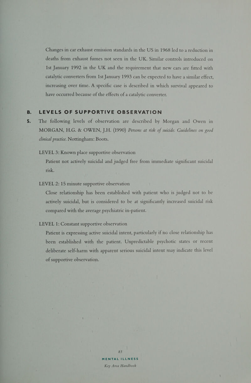 Changes in car exhaust emission standards in the US in 1968 led to a reduction in deaths from exhaust fumes not seen in the UK. Similar controls introduced on 1st January 1992 in the UK and the requirement that new cars are fitted with catalytic converters from 1st January 1993 can be expected to have a similar effect, increasing over time. A specific case is described in which survival appeared to have occurred because of the effects of a catalytic converter. LEVELS OF SUPPORTIVE OBSERVATION The following levels of observation are described by Morgan and Owen in MORGAN, H.G. &amp; OWEN, J.H. (1990) Persons at risk of suicide. Guidelines on good clinical practice. Nottingham: Boots. LEVEL 3: Known place supportive observation Patient not actively suicidal and judged free from immediate significant suicidal risk. LEVEL 2: 15 minute supportive observation Close relationship has been established with patient who is judged not to be actively suicidal, but is considered to be at significantly increased suicidal risk compared with the average psychiatric in-patient. LEVEL 1: Constant supportive observation Patient is expressing active suicidal intent, particularly if no close relationship has been established with the patient. Unpredictable psychotic states or recent deliberate self-harm with apparent serious suicidal intent may indicate this level of supportive observation. 85 MENTAL ILLNESS