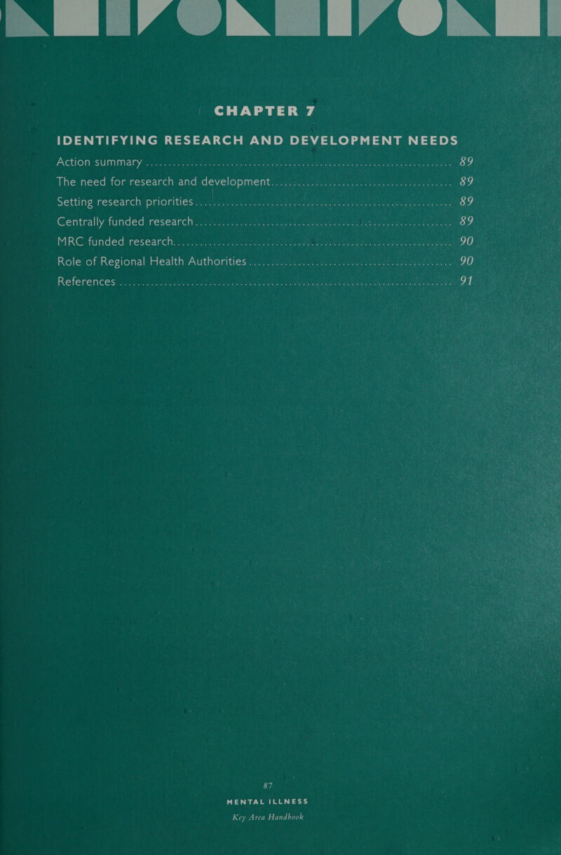 CHAPTER 7 IDENTIFYING RESEARCH AND DEVELOPMENT NEEDS  Action SUMMALY. o.oo. 0 UE eats eae at are ie ee are ee ey 89 The need for research and development. x0 astray at tbh an nwedety ass 89 Setting research priorities... Lis di tg Bee ctaeast eam ae PEE EA AU, Canna ahaa fuue 89 Centrally funded research 327s .5ae ieee ee ee eee erie 89 MRC: funded research: iy: fas aiiye tit comet ie, a eas BS ok Pau Os naan 90 Role of Regional Health Authorities (oc. ne eit ee ee 90 References o.oo. cc dciicce es Dean ta ie pan ae ear ae eae eh ie eed fees ke 87 MENTAL ILLNESS