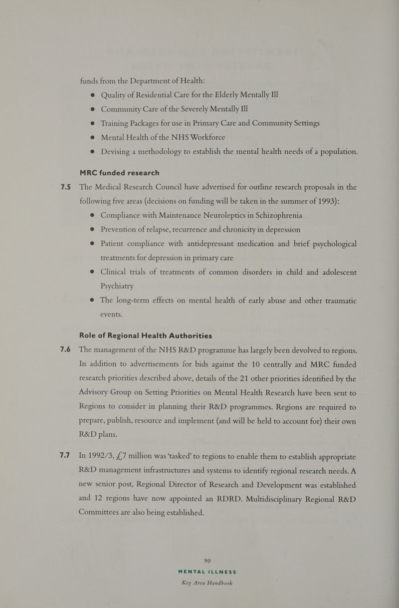 funds from the Department of Health: @ Quality of Residential Care for the Elderly Mentally Ill @ Community Care of the Severely Mentally Ill @ Training Packages for use in Primary Care and Community Settings @ Mental Health of the NHS Workforce @ Devising a methodology to establish the mental health needs of a population. MRC funded research following five areas (decisions on funding will be taken in the summer of 1993): ® Compliance with Maintenance Neuroleptics in Schizophrenia @ Prevention of relapse, recurrence and chronicity in depression @ Patient compliance with antidepressant medication and brief psychological treatments for depression in primary care @ Clinical trials of treatments of common disorders in child and adolescent Psychiatry @® The long-term effects on mental health of early abuse and other traumatic events. Role of Regional Health Authorities 7.7 In addition to advertisements for bids against the 10 centrally and MRC funded research priorities described above, details of the 21 other priorities identified by the Advisory Group on Setting Priorities on Mental Health Research have been sent to Regions to consider in planning their R&amp;D programmes. Regions are required to prepare, publish, resource and implement (and will be held to account for) their own R&amp;D plans. In 1992/3, £7 million was ‘tasked’ to regions to enable them to establish appropriate R&amp;D management infrastructures and systems to identify regional research needs. A new senior post, Regional Director of Research and Development was established and 12 regions have now appointed an RDRD. Multidisciplinary Regional R&amp;D Committees are also being established. 90 MENTAL ILLNESS