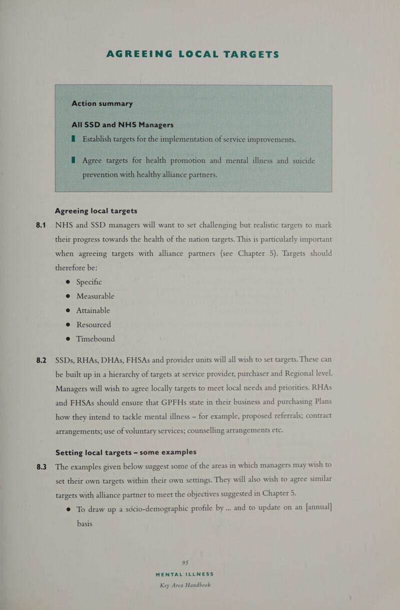 8.1 8.2 AGREEING LOCAL TARGETS  Action summary © All SSD and NHS Managers  E Establish targets for the implementation of service improvements. — Agree targets for health promotion and mental illness and suicide prevention with healthy alliance partners.   Agreeing local targets NHS and SSD managers will want to set challenging but realistic targets to mark their progress towards the health of the nation targets. This is particularly important when agreeing targets with alliance partners (see Chapter 5). Targets should therefore be: @ Specific @ Measurable @ Attainable @ Resourced @ Timebound SSDs, RHAs, DHAs, FHSAs and provider units will all wish to set targets. These can be built up in a hierarchy of targets at service provider, purchaser and Regional level. Managers will wish to agree locally targets to meet local needs and priorities. RHAs and FHSAs should ensure that GPFHs state in their business and purchasing Plans how they intend to tackle mental illness — for example, proposed referrals; contract arrangements; use of voluntary services; counselling arrangements etc. Setting local targets - some examples set their own targets within their own settings. They will also wish to agree similar targets with alliance partner to meet the objectives suggested in Chapter 5. @ To draw up a socio-demographic profile by ... and to update on an [annual| basis 95 MENTAL ILLNESS