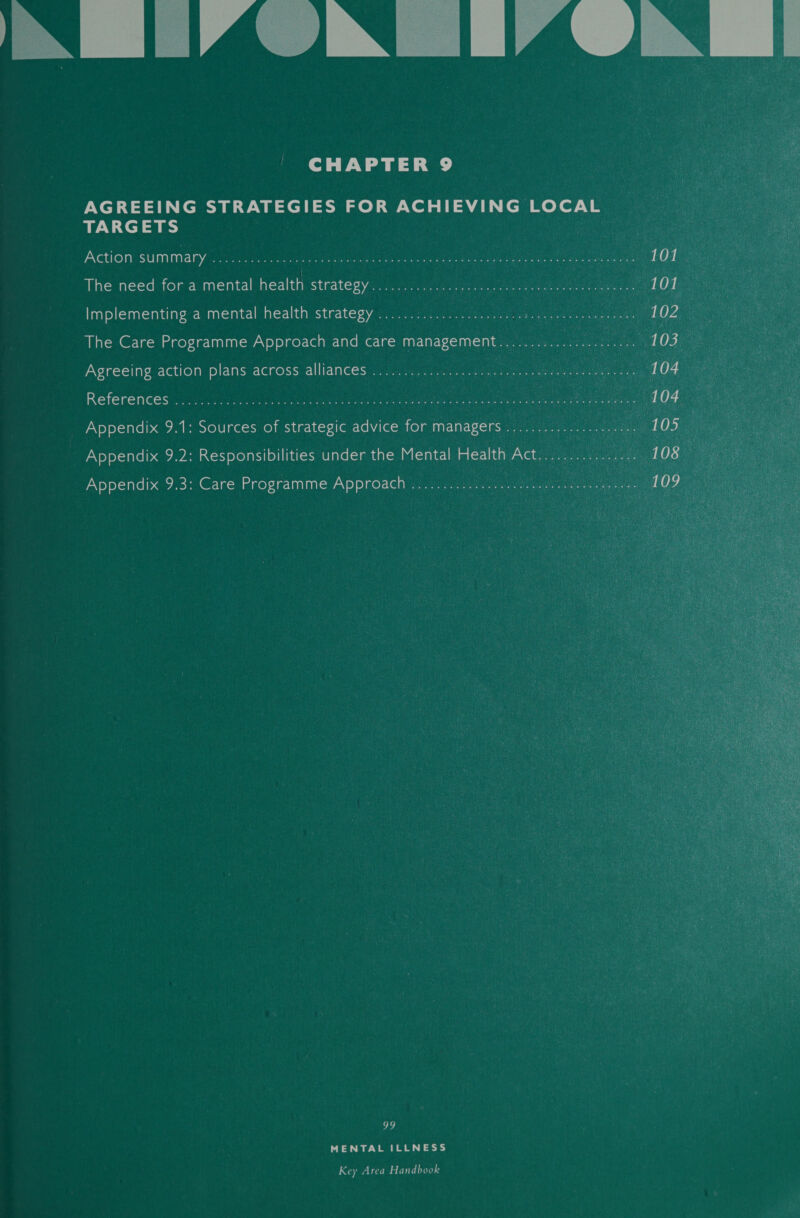        | CHAPTER 9. AGREEING STRATEGIES FOR ACHIEVING. TARGETS | ae Action summary .e.:.5.5. 15.10 ssvemuan i 00h Uae The need for a mental health strategys i; Ree Implementing a mental health strategy ...............0.6.. The Care Programme Approach and care management Agreeing action plans across alliances ............  References: fees eee Appendix 9.1: Sources of strategic advice for managers .    Appendix 9.3: Care Programme Approach . ie     99 ! : MENTAL ILLNESS