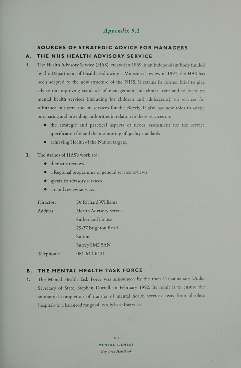 SOURCES OF STRATEGIC ADVICE FOR MANAGERS THE NHS HEALTH ADVISORY SERVICE The Health Advisory Service (HAS), created in 1969, is an independent body funded by the Department of Health. Following a Ministerial review in 1991, the HAS has been adapted to the new structure of the NHS. It retains its former brief to give advice on improving standards of management and clinical care and to focus on mental health services (including for children and adolescents), on services for substance misusers and on services for the elderly. It also has new roles to advise purchasing and providing authorities in relation to these services on: e@ the strategic and practical aspects of needs assessment for the service specification for and the monitoring of quality standards @ achieving Health of the Nation targets. The strands of HAS’s work are: @ thematic reviews a Regional programme of general service reviews specialist advisory services @ a rapid review service. : Director: Dr Richard Williams Address: Health Advisory Service Sutherland House 29-37 Brighton Road Sutton Surrey SM2 5AN Telephone: 081-642-6421 THE MENTAL HEALTH TASK FORCE The Mental Health Task Force was announced by the then Parliamentary Under Secretary of State, Stephen Dorrell, in February 1992. Its remit is to ensure the substantial completion of transfer of mental health services away from obsolete hospitals to a balanced range of locally based services. 105 MENTAL ILLNESS