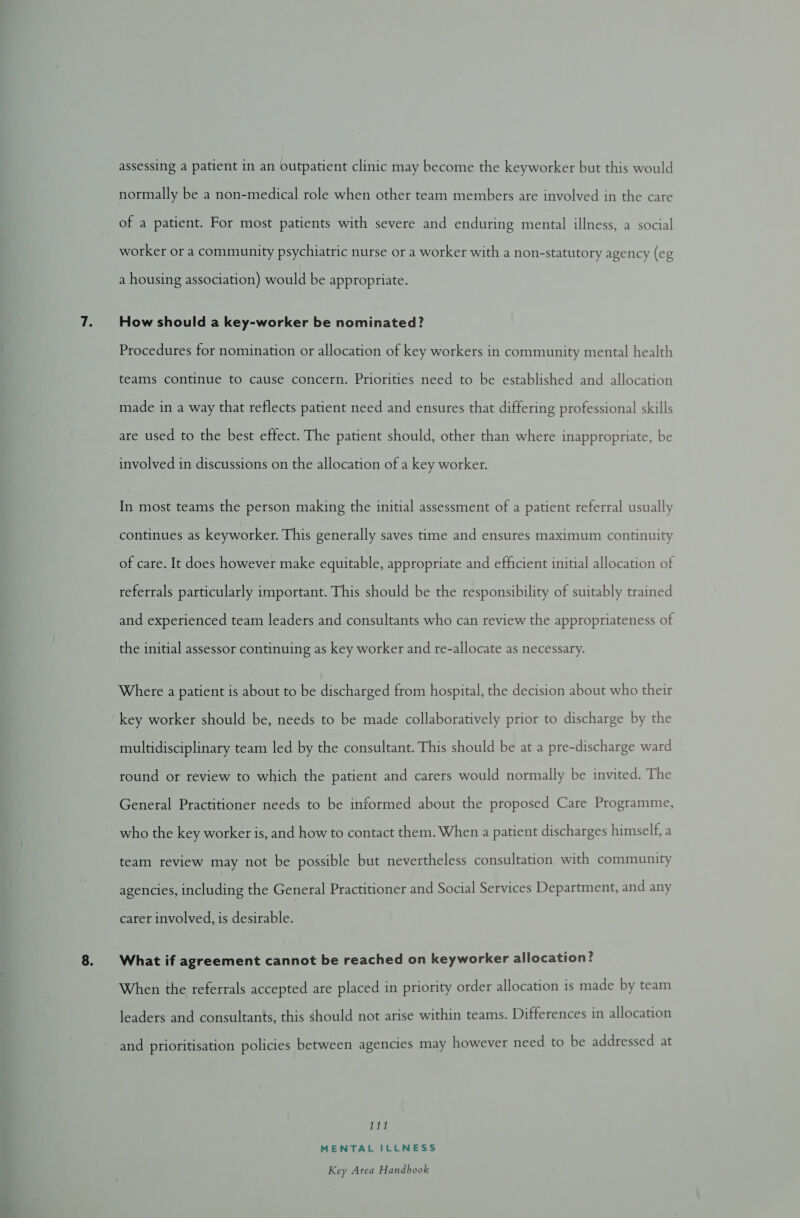 normally be a non-medical role when other team members are involved in the care of a patient. For most patients with severe and enduring mental illness, a social worker or a community psychiatric nurse or a worker with a non-statutory agency (eg a housing association) would be appropriate. How should a key-worker be nominated? Procedures for nomination or allocation of key workers in community mental health teams continue to cause concern. Priorities need to be established and allocation made in a way that reflects patient need and ensures that differing professional skills are used to the best effect. The patient should, other than where inappropriate, be involved in discussions on the allocation of a key worker. In most teams the person making the initial assessment of a patient referral usually continues as keyworker. This generally saves time and ensures maximum continuity of care. It does however make equitable, appropriate and efficient initial allocation of referrals particularly important. This should be the responsibility of suitably trained and experienced team leaders and consultants who can review the appropriateness of the initial assessor continuing as key worker and re-allocate as necessary. Where a patient is about to be discharged from hospital, the decision about who their key worker should be, needs to be made collaboratively prior to discharge by the multidisciplinary team led by the consultant. This should be at a pre-discharge ward round or review to which the patient and carers would normally be invited. The General Practitioner needs to be informed about the proposed Care Programme, who the key worker is, and how to contact them. When a patient discharges himself, a team review may not be possible but nevertheless consultation with community agencies, including the General Practitioner and Social Services Department, and any carer involved, is desirable. What if agreement cannot be reached on keyworker allocation? When the referrals accepted are placed in priority order allocation is made by team leaders and consultants, this should not arise within teams. Differences in allocation and prioritisation policies between agencies may however need to be addressed at 111 MENTAL ILLNESS