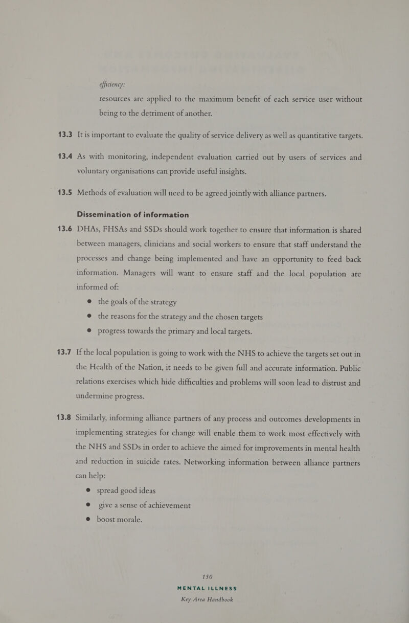 13.3 13.4 13.5 13.6 13.7 13.8 efficiency: resources are applied to the maximum benefit of each service user without being to the detriment of another. It is important to evaluate the quality of service delivery as well as quantitative targets. As with monitoring, independent evaluation carried out by users of services and voluntary organisations can provide useful insights. Methods of evaluation will need to be agreed jointly with alliance partners. Dissemination of information DHAs, FHSAs and SSDs should work together to ensure that information is shared between managers, clinicians and social workers to ensure that staff understand the processes and change being implemented and have an opportunity to feed back information. Managers will want to ensure staff and the local population are informed of: @ the goals of the strategy @ the reasons for the strategy and the chosen targets @ progress towards the primary and local targets. If the local population is going to work with the NHS to achieve the targets set out in the Health of the Nation, it needs to be given full and accurate information. Public relations exercises which hide difficulties and problems will soon lead to distrust and undermine progress. Similarly, informing alliance partners of any process and outcomes developments in implementing strategies for change will enable them to work most effectively with the NHS and SSDs in order to achieve the aimed for improvements in mental health and reduction in suicide rates. Networking information between alliance partners can help: @ spread good ideas @ give a sense of achievement @ boost morale. 150 MENTAL ILLNESS