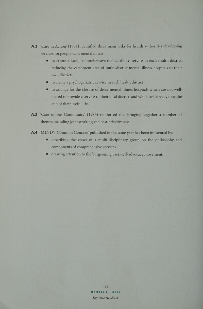 A.2 ‘Care in Action’ (1981) identified three main tasks for health authorities developing services for people with mental illness: @ to create a local, comprehensive mental illness service in each health district, reducing the catchment area of multi-district mental illness hospitals to their own districts @ to create a psychogeriatric service in each health district @ to arrange for the closure of those mental illness hospitals which are not well- placed to provide a service to their local district, and which are already near the end of their useful life. A.3 ‘Care in the Community’ (1983) reinforced this bringing together a number of themes including joint working and cost-effectiveness. A.4_ MIND’s ‘Common Concern’ published in the same year has been influential by: @ describing the views of a multi-disciplinary group on the philosophy and components of comprehensive services @ drawing attention to the burgeoning user/self-advocacy movement. 156 MENTAL ILLNESS