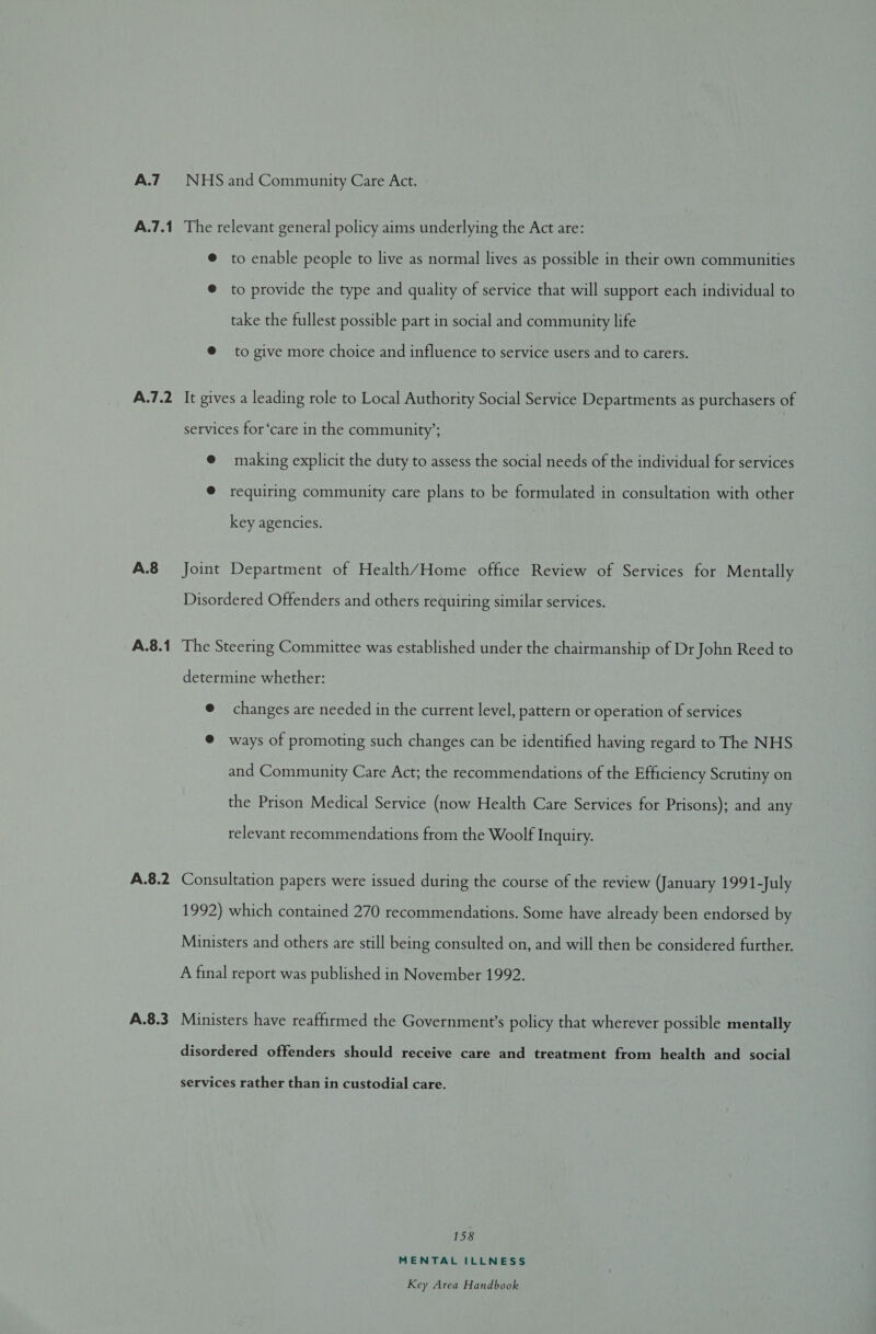 A.7.1 A.7.2 A.8 A.8.1 A.8.2 A.8.3 The relevant general policy aims underlying the Act are: @ to enable people to live as normal lives as possible in their own communities ® to provide the type and quality of service that will support each individual to take the fullest possible part in social and community life @ to give more choice and influence to service users and to carers. It gives a leading role to Local Authority Social Service Departments as purchasers of services for ‘care in the community’; @ making explicit the duty to assess the social needs of the individual for services ® requiring community care plans to be formulated in consultation with other key agencies. Joint Department of Health/Home office Review of Services for Mentally Disordered Offenders and others requiring similar services. The Steering Committee was established under the chairmanship of Dr John Reed to determine whether: @ changes are needed in the current level, pattern or operation of services @ ways of promoting such changes can be identified having regard to The NHS and Community Care Act; the recommendations of the Efficiency Scrutiny on the Prison Medical Service (now Health Care Services for Prisons); and any relevant recommendations from the Woolf Inquiry. Consultation papers were issued during the course of the review (January 1991-July 1992) which contained 270 recommendations. Some have already been endorsed by Ministers and others are still being consulted on, and will then be considered further. A final report was published in November 1992. Ministers have reaffirmed the Government’s policy that wherever possible mentally disordered offenders should receive care and treatment from health and social services rather than in custodial care. 158 MENTAL ILLNESS