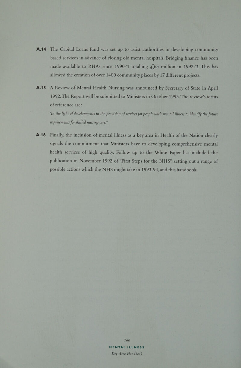 A.16 made available to RHAs since 1990/1 totalling £63 million in 1992/3. This has allowed the creation of over 1400 community places by 17 different projects. A Review of Mental Health Nursing was announced by Secretary of State in April 1992. The Report will be submitted to Ministers in October 1993. The review’s terms of reference are: “In the light of developments in the provision of services for people with mental illness to identify the future requirements for skilled nursing care.” Finally, the inclusion of mental illness as a key area in Health of the Nation clearly signals the commitment that Ministers have to developing comprehensive mental health services of high quality. Follow up to the White Paper has included the publication in November 1992 of “First Steps for the NHS”, setting out a range of possible actions which the NHS might take in 1993-94, and this handbook. 160 MENTAL ILLNESS