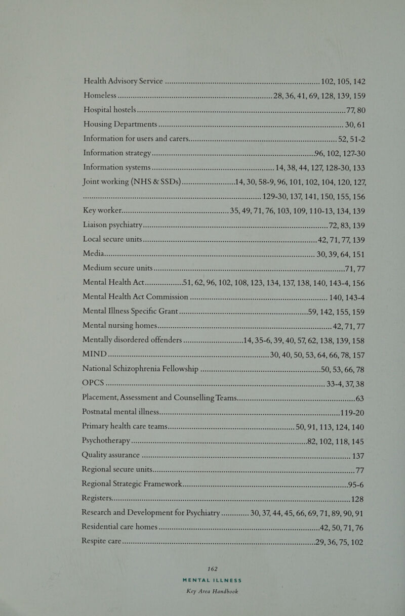 Health Advisory Sétvice f.c.2 sista ee eee ee ree ee ee 102, 105, 142 Homeless i.:23.2s ccc ehh ae eee er ee 28, 36, 41, 69, 128, 139, 159 Hospital hostels :..250.5.) ec. atelectasis tue te er, ae ere 77, 80 Housing Departinenits i. ncycsodaeessecoptoeesancnc seve Ctar ener oi ve ane erect ere gence 30, 61 Information tor users and Carersis- ete 5251-2 Information strategy &lt;ccctectss cscs ioccscvca ee tus tem en ee ee eee 96, 102, 127-30 Information systems: sc.s-caciversore ent or tne ees 14, 38, 44, 127, 128-30, 133 Joint working (NHS SSDs) once are 14, 30, 58-9, 96, 101, 102, 104, 120, 127, segaggacbsatss(aoeh casesc deendbelaad Sica otccweshence tac coee ch yie ee yee ena 129-30, 137, 141, 150, 155, 156 Key workerso avoudacuecte werner cee eee 35, 49, 71, 76, 103, 109, 110-13, 134, 139 Liaison psychiatry sé ni7 ect tetieastee sie aoa 72, 83, 139 Local: secureunits2c2ckn ne ee ee 42,71, 77,139 Medias igcccccycoiss faesres AU ase caea ovo a Perea eet ere 30, 39, 64, 151 Medium: secure-units :s.5:0 ios ee er ee yh os Mental Health Act. 3. 51, 62, 96, 102, 108, 123, 134, 137, 138, 140, 143-4, 156 Mental Health Act Commission? 2) ee ee ee 140, 143-4 Mental: Hlness Specie Grant... sth ne ee ee 59, 142, 155, 159 Mental nursing homes, .1s 02sec tote eee 4271, 7s. Mentally disordered offenders ............cccccecceeseeees 14, 35-6, 39, 40, 57, 62, 138, 139, 158 MUN DD Gack leccersssleee he tivcesacpetan econ cteach Seana eee mee 30, 40, 50, 53, 64, 66, 78, 157 National Schizophrenia Fellowship. (=) ssc ee 50, 53, 66, 78 OPCS ccsouecsnsatecdencsdecocceuisdenlehenwonRatepnyl eat a elas ae tee are eee eae tes 33-4, 37, 38 Placement; Assessment and Counselling Tearsiir..c.:0:.45.12.ss chet 63 Postnatal’ mentalallness,-\7. once ue ae erie ores ce ene ee 119-20 Primary health care teamse cance ee ee 50, 91, 113, 124, 140 Psychotherapy.sac. care neass eco oie eee Eee 82, 102, 118, 145 Quality assturan cen falco csscccs soto MPA teen eaten ic ea, nn eee 137 Regional secube: units... \ic caves aise cee tate ene ets cae ge ee 77 Regional Strategie’ Framework (4). beeees nissan inset te ee eee 95-6 Re gistersts csc iistcasis cps cleus case duces tes ssnaecses ekae mine merch oe mee ee ater eee tere 128 Research and Development for Psychiatry.............. 30, 37, 44, 45, 66, 69, 71, 89, 90, 91 Residential: care: homes cece a eae, ana eee 42,50, 71, 76 Respite Care ci eiiiccc Hccce tip eee, cae eee 29536975, 102 162 MENTAL ILLNESS