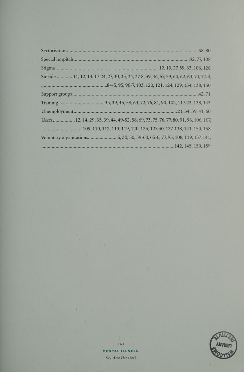 Bias eR MEIGS OEM LAL pM oe Pen ae we Sete G cs Ss Soa inane «ss sadanasectnd eostsgrereiot ete 42,77, 108 ELS TT Rew tcceeg eae vase sdusderrsasoecscrsvise saosesanpsldstsgdowbacpdcasesesoscesss 12a St ROS, 100,120 SUICIde ys ees: 11, 12, 14, 17-24, 27, 30, 33, 34, 37-8, 39, 46, 57, 59, 60, 62, 63, 70, 72-4, EEA AOR Crp eh Ri ENG aa ea 84-5, 95, 96-7, 103, 120, 121, 124, 129, 134, 138, 150 BR RE eet Oe elas vse MO aso r re thc crus wenwbe, 115 Widaan eget es Fanta lence ckvcsvestngssvéaer 42,71 ES SUT os eRe Pee 95,99, 45.55.05, 72, 10, 51,-90,.102, 117-235, 138,143 VO seer eel WUT: aa eee ee OR ear Sree meer ee ace aer a eE Ee 21, 34, 39, 41, 60 ISSErS eee. 12, 14, 29, 35, 39, 44, 49-52, 58, 69, 73, 75, 76, 77, 80, 91, 96, 106, 107, AP adr Oe ele Rn ree LOO TIO I27113, 119, 1207123, 127-30, 137,138, 141; 150, 158 Voluntary organisations...............ss00+ 5, 00,50559-00;,,65-6, 77,95,108, 119, 137, 141, I eet Meee ee TRC ere Un asst pba anes dis roan saa sdebgheves,ewawesscRevorwosivests 142, 145, 150, 159 163 MENTAL ILLNESS 