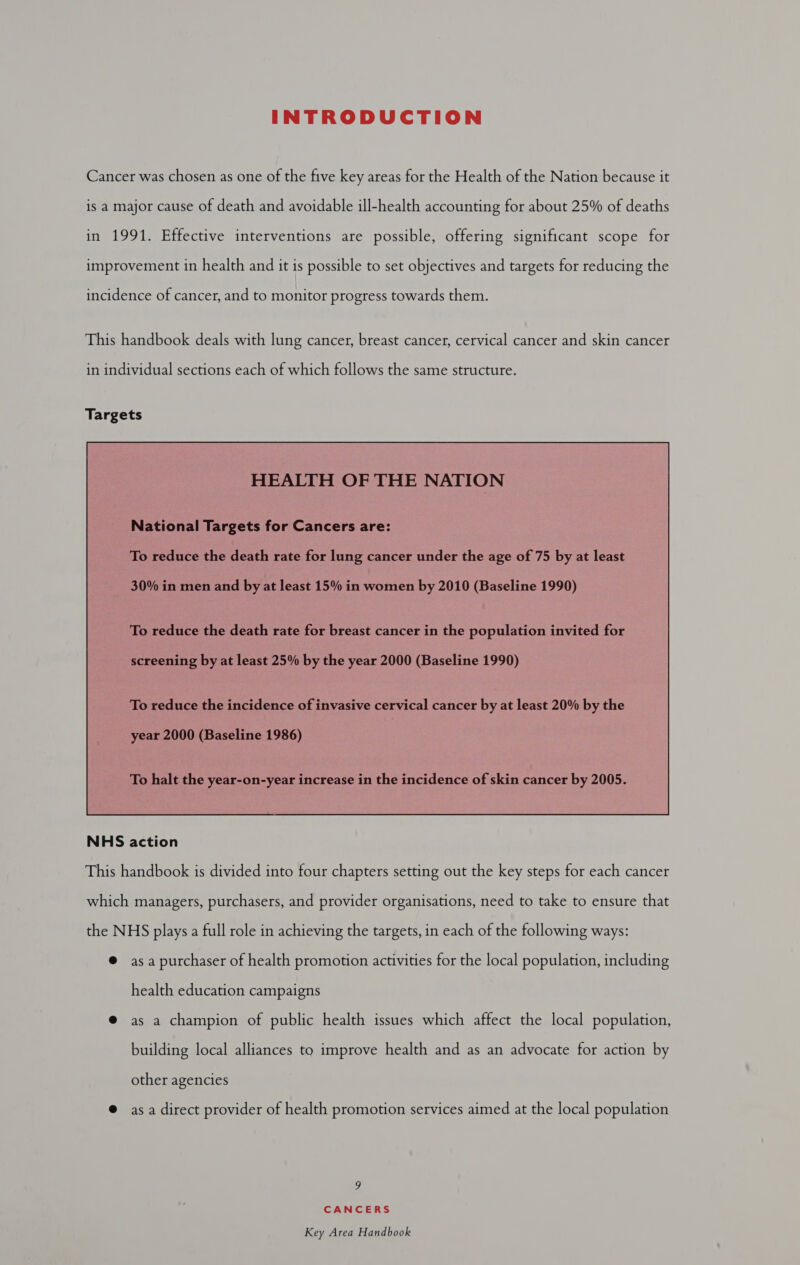 INTRODUCTION Cancer was chosen as one of the five key areas for the Health of the Nation because it is a major cause of death and avoidable ill-health accounting for about 25% of deaths in 1991. Effective interventions are possible, offering significant scope for improvement in health and it is possible to set objectives and targets for reducing the incidence of cancer, and to monitor progress towards them. This handbook deals with lung cancer, breast cancer, cervical cancer and skin cancer in individual sections each of which follows the same structure.  NHS action This handbook is divided into four chapters setting out the key steps for each cancer which managers, purchasers, and provider organisations, need to take es ensure that the NHS plays a full role in achieving the targets, in each of the following ways: @ asa purchaser of health promotion activities for the local population, including health education campaigns @ as a champion of public health issues which affect the local population, building local alliances to improve health and as an advocate for action by other agencies @ asa direct provider of health promotion services aimed at the local population 9 CANCERS