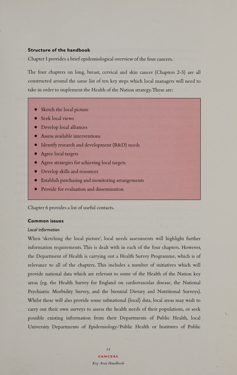 Chapter 1 provides a brief epidemiological overview of the four cancers. The four chapters on lung, breast, cervical and skin cancer (Chapters 2-5) are all constructed around the same list of ten key steps which local managers will need to take in order to implement the Health of the Nation strategy. These are:  Common issues Local information When ‘sketching the local picture’, local needs assessments will highlight further information requirements. This is dealt with in each of the four chapters. However, the Department of Health is carrying out a Health Survey Programme, which is of relevance to all of the chapters. This includes a number of initiatives which will provide national data which are relevant to some of the Health of the Nation key areas (eg. the Health Survey for England on cardiovascular disease, the National Psychiatric Morbidity Survey, and the biennial Dietary and Nutritional Surveys). Whilst these will also provide some subnational (local) data, local areas may wish to carry out their own surveys to assess the health needs of their populations, or seek possible existing information from their Departments of Public Health, local University Departments of Epidemiology/Public Health or Institutes of Public a[e| CANCERS