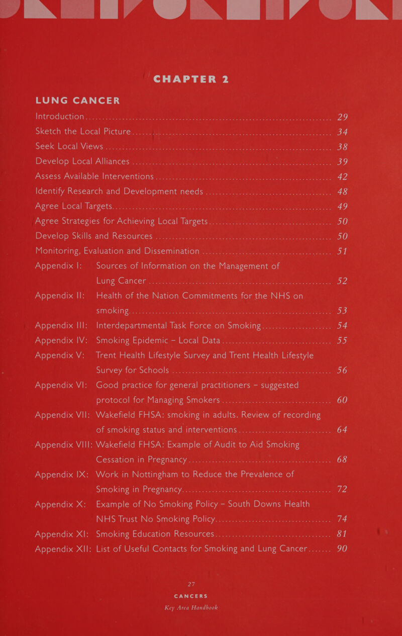 SREY VA RE’ VBI CHAPTER 2 OT Temior.V, fora Introductions. 35.72.45 gienisty tt ies aan ei A I ee ce es ae 2g sketch ‘the: Local :Picturecccae: Dime are amp ee ait ease sree eee 34 seek Local Wiews:.S..s%7 : ou Bae cea tales copper ct ee alg ene en 38 Develop: Local “Alliantes 2 fara tee Wigs te ah mtr ii iar tet ore en oF Assess Available, Interventions ssa racy, ie een ee eee 42 Identify Research and Development needs).i7.2 4.7.1. ee 48 Agree Local: fargets...y sa suleh cv res erie ae gene dae teres ake ee er 49 Agree Strategies for Achieving: ocal Vance t site. street semen eee 50 Develop Skills and Resoumees:2 2 22 stein tt tee eee en eet ne 50 Monitoring, Evaluation-and: Dissemima tony eat aio en ila neeke 51 Appendix |: Sources of Information on the Management of Lung Cancer... (05s idl Ga een nan CE nL ac ataet 3 WA Appendix Il: Health of the Nation Commitments for the NHS on SMOKING: 22 i'andeeles SM oe ane ee MMe RE ereet se a ttt ay ate 53 Appendix Ill: Interdepartmental Task Force on Smoking................. Pacey, 4 Appendix IV: Smoking Epidemic i= Local arama deme son a) ta ae op) Appendix V: Trent Health Lifestyle Survey and Trent Health Lifestyle Survey for Schoolsys cugnyae | vei wernt amr eta See at Ae 56 Appendix VI: Good practice for general practitioners — suggested protocol, for. Manag ine omOkersts ue sienna keke: Aaa en ee 60 Appendix Vil: Wakefield FHSA: smoking in adults. Review of recording of smoking status Bndinite Wenn Onsae eye eck: pane 64 Appendix VIII: Wakefield FHSA: Example of Audit to Aid Smoking Cessation. im: Pregnancy. jcc see bakwnae cheats toate ciytten,. 0 2am 68 Appendix IX: Work in Nottingham to Reduce the Prevalence of Smoking in*Pregnianey ccm om sapeeceecn cep eoama, caer es teak. ee Appendix X: Example of No Smoking Policy - South Downs Health NHS Trust No‘ Smokingioligyae ses emer 74 Appendix XI: Smoking Education Reseurcesi: eras seme: Wk qantas 81 Appendix XII: List of Useful Contacts for Smoking and Lung Cancer....... 90 27 for ed 3S)