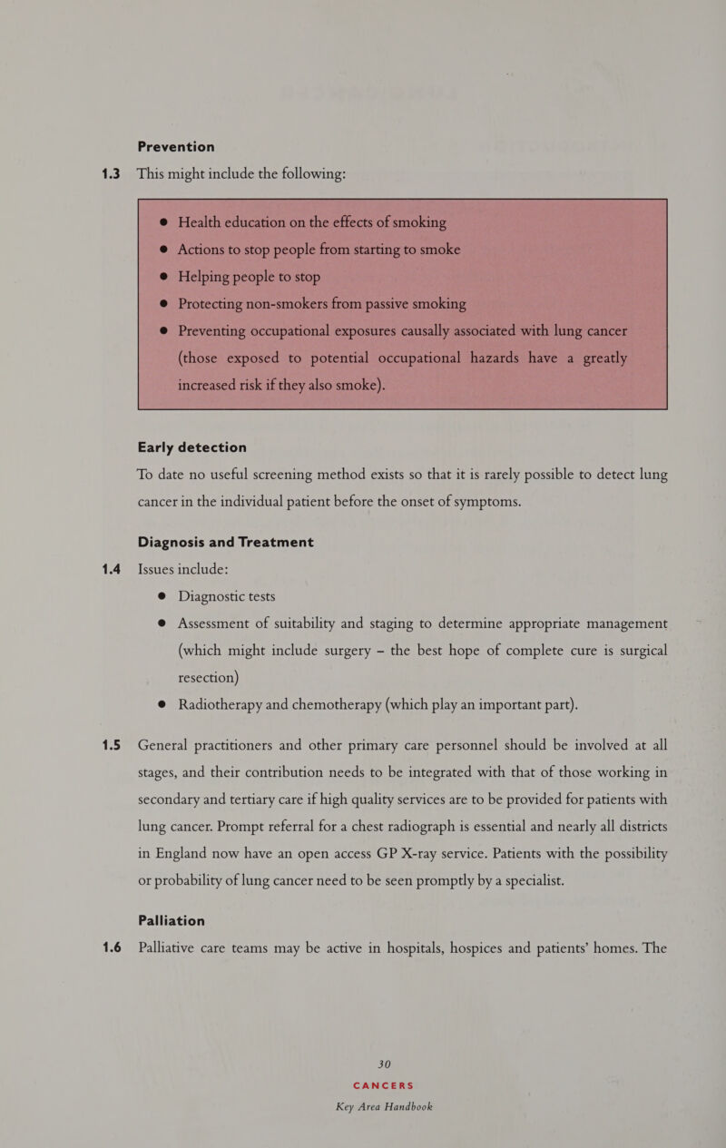 Prevention 1.4 1.5  To date no useful screening method exists so that it is rarely possible to detect lung cancer in the individual patient before the onset of symptoms. Diagnosis and Treatment Issues include: @ Diagnostic tests @ Assessment of suitability and staging to determine appropriate management (which might include surgery - the best hope of complete cure is surgical resection) @ Radiotherapy and chemotherapy (which play an important part). General practitioners and other primary care personnel should be involved at all stages, and their contribution needs to be integrated with that of those working in secondary and tertiary care if high quality services are to be provided for patients with lung cancer. Prompt referral for a chest radiograph is essential and nearly all districts in England now have an open access GP X-ray service. Patients with the possibility or probability of lung cancer need to be seen promptly by a specialist. Palliation 30 CANCERS