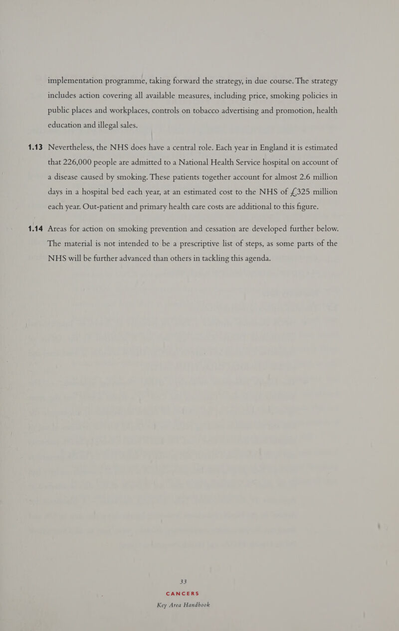 1:13 1.14 implementation programme, taking forward the strategy, in due course. The strategy includes action covering all available measures, including price, smoking policies in public places and workplaces, controls on tobacco advertising and promotion, health education and illegal sales. Nevertheless, the NHS does have a central role. Each year in England it is estimated that 226,000 people are admitted to a National Health Service hospital on account of a disease caused by smoking. These patients together account for almost 2.6 million days in a hospital bed each year, at an estimated cost to the NHS of £325 million each year. Out-patient and primary health care costs are additional to this figure. Areas for action on smoking prevention and cessation are developed further below. The material is not intended to be a prescriptive list of steps, as some parts of the NHS will be further advanced than others in tackling this agenda. 33 CANCERS